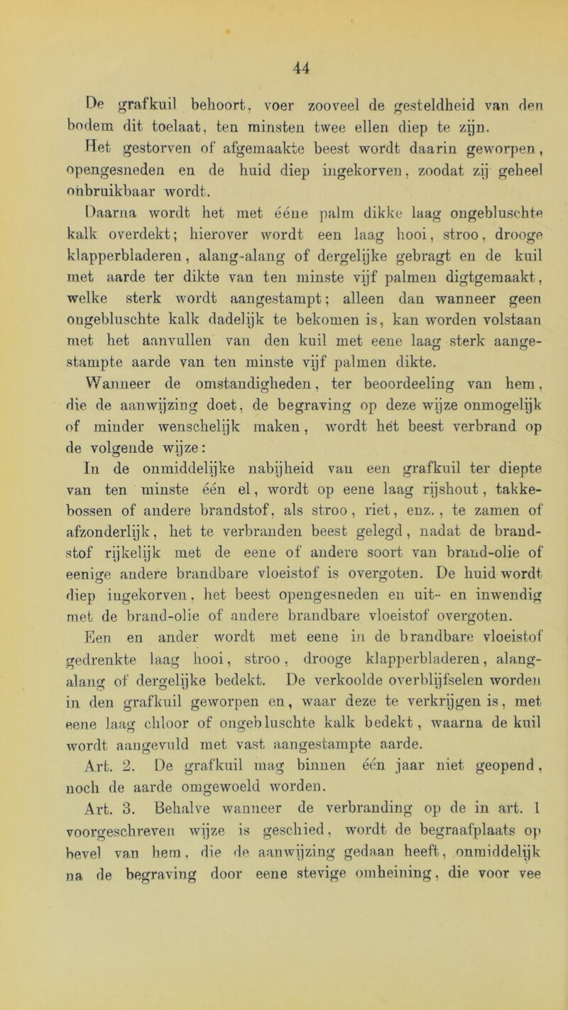 De jyrafkuil behoort, voer zooveel de gesteldheid van den bodem dit toelaat, ten minsten twee ellen diep te zpn. Det gestorven of afgemaakte beest wordt daarin geworpen , opengesneden en de huid diep ingekorven, zoodat zij geheel onbruikbaar wordt. Daarna wordt het met ééne palm dikke laag ongebluschte kalk overdekt; hierover wordt een laag hooi, stroo, drooge klapperbladeren, alang-alang of dergelijke gebragt en de kuil met aarde ter dikte van ten minste vijf palmen digtgemaakt, welke sterk wordt aangestampt; alleen dan wanneer geen ongebluschte kalk dadelijk te bekomen is, kan worden volstaan met het aanvullen van den kuil met eene laag sterk aange- stampte aarde van ten minste vijf palmen dikte. Wanneer de omstandigheden, ter beoordeeling van hem, die de aanwijzing doet, de begraving op deze wijze onmogelijk of minder wenschelijk maken, wordt hét beest verbrand op de volgende wijze: In de onmiddelijke nabijheid van een grafkuil ter diepte van ten minste één el, wordt op eene laag rijshout, takke- bossen of andere brandstof, als stroo, riet, enz., te zamen of afzonderlijk, het te verbranden beest gelegd, nadat de brand- stof rijkelijk met de eene of andere soort van brand-olie of eenige andere brandbare vloeistof is overgoten. De huid wordt diep ingekorven, het beest opengesneden en uit- en inwendig met de brand-olie of andere brandbare vloeistof overgoten. Een en ander wordt met eene in de brandbare vloeistof gedrenkte laag hooi, stroo, drooge klapperbladeren, alang- alaiig of dergelijke bedekt. De verkoolde overblijfselen wordeji in den grafkuil geworpen en, waar deze te verkrijgen is, met eene laag chloor of ongebluschte kalk bedekt, waarna de kuil wordt aangewild met vast aangestampte aarde. A,rt. 2. De grafkuil mag binnen één jaar niet geopend, noch de aarde omgewoeld worden. Art. 3. Behalve wanneer de verbranding op de in art. I voorgeschreven wijze is geschied, wordt de begraafplaats op bevel van hem. die de aanwijzing gedaan heeft, onraiddelijk na de begraving door eene stevige omheining, die voor vee