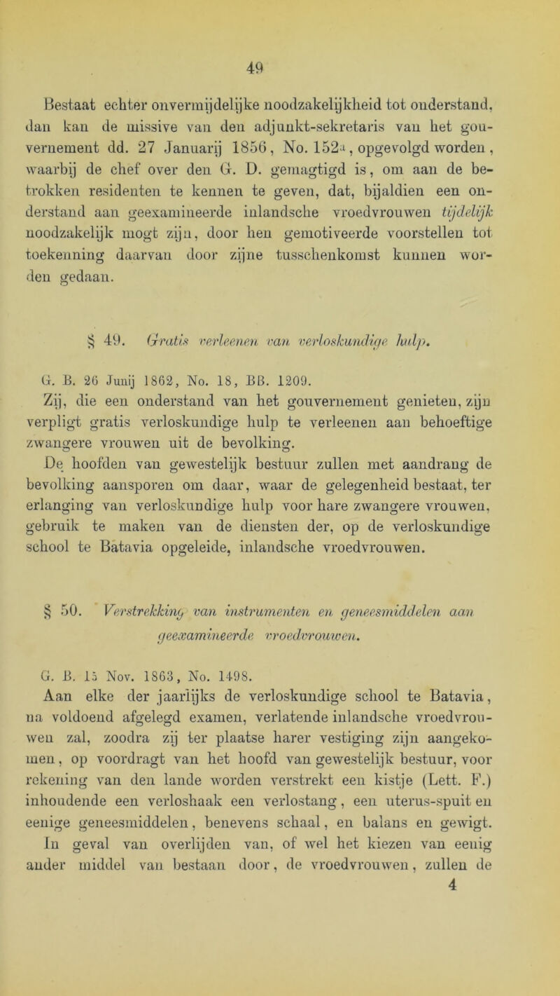 Bestaat echter onvermijclelijke noodzakelyklieid tot onderstand, dan kan de missive van den adjnnkt-sekretaris van het gou- vernement dd. 27 Januari] 1856, No. 152^, opgevolgd worden , waarby de chef over den G. D. geniagtigd is, om aan de be- trokken residenten te kennen te geven, dat, bijaldien een on- derstand aan geexamiiieerde inlandsche vroedvrouwen lijdelijk noodzakelijk mogt ziju, door hen gemotiveerde voorstellen tot toekenning daarvan door zijne tusscheukomst kunnen woi- deu gedaan. jj 49. (jrmti.ft rerleenen van verloskundif/e hdp, G. B. 2Ü Juuij 1862, No. 18, BB. 1209. Zij, die een onderstand van het gouvernement genieten, ziju verplig-t gratis verloskundige hulp te verleenen aan behoeftige zwangere vrouwen uit de bevolking. De hoofden van gewestelijk bestuur zullen met aandrang de bevolking aansporen om daar, waar de gelegenheid bestaat, ter erlanging van verloskundige hulp voor hare zwangere vrouwen, gebruik te maken van de diensten der, op de verloskundige school te Batavia opgeleide, inlandsche vroedvrouwen. 50. VeratreJckiny van instrumenten en geneesmiddelen aan geexamineerde vroed,vromven. G. B. 15 Nov. 1863, No. U98. Aan elke der jaarlijks de verloskundige school te Batavia, na voldoend afgelegd examen, verlatende inlandsche vroedvrou- wen zal, zoodra zij ter plaatse harer vestiging zijn aangeko- men , op voordragt van het hoofd van gewestelijk bestuur, voor rekening van den lande worden verstrekt een kistje (Lett. F.) inhoudende een verloshaak een verlostang, een uterus-spuit en eenige geneesmiddelen, benevens schaal, en balans en gewigt. lu geval van overlijden van, of wel het kiezen van eenig ander middel van bestaan door, de vroedvrouwen, zullen de 4