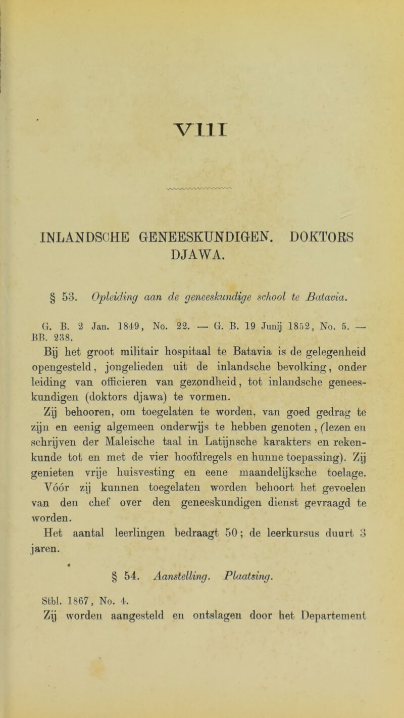 INJjANDSCiHE GENEESKUNDIGEN. DOKTORS DJAWA. § 53. Opleiding aan de geneeskundige school te Batavia. G. B. 2 Jan. 1849, No. 22. — G. B. 19 Junij 1852, No. 5. — BB. 238. Bij het groot militair hospitaal te Batavia is de gelegenheid opengesteld, jongelieden uit de inlandsche bevolking, onder leiding van officieren van gezondheid, tot inlandsche genees- kundigen (doktors djawa) te vormen. Zij behooren, om toegelaten te worden, van goed gedrag te zijn en eenig algemeen onderwas te hebben genoten, flezen en schrijven der Maleische taal in Latijnsche karakters en reken- kunde tot en met de vier hoofdregels en hunne toepassing). Zij genieten vrije huisvesting en eene maandelijksche toelage. Vóór zij kunnen toegelaten worden behoort het gevoelen van den chef over den geneeskundigen dienst gevraagd te worden. Bet aantal leerlingen bedraagt 50; de leerkursus duurt 3 jaren. § 54. Aanstelling, Plaatsing. Stbl. 1867, No. 4. Zij worden aangesteld en ontslagen door het Departement