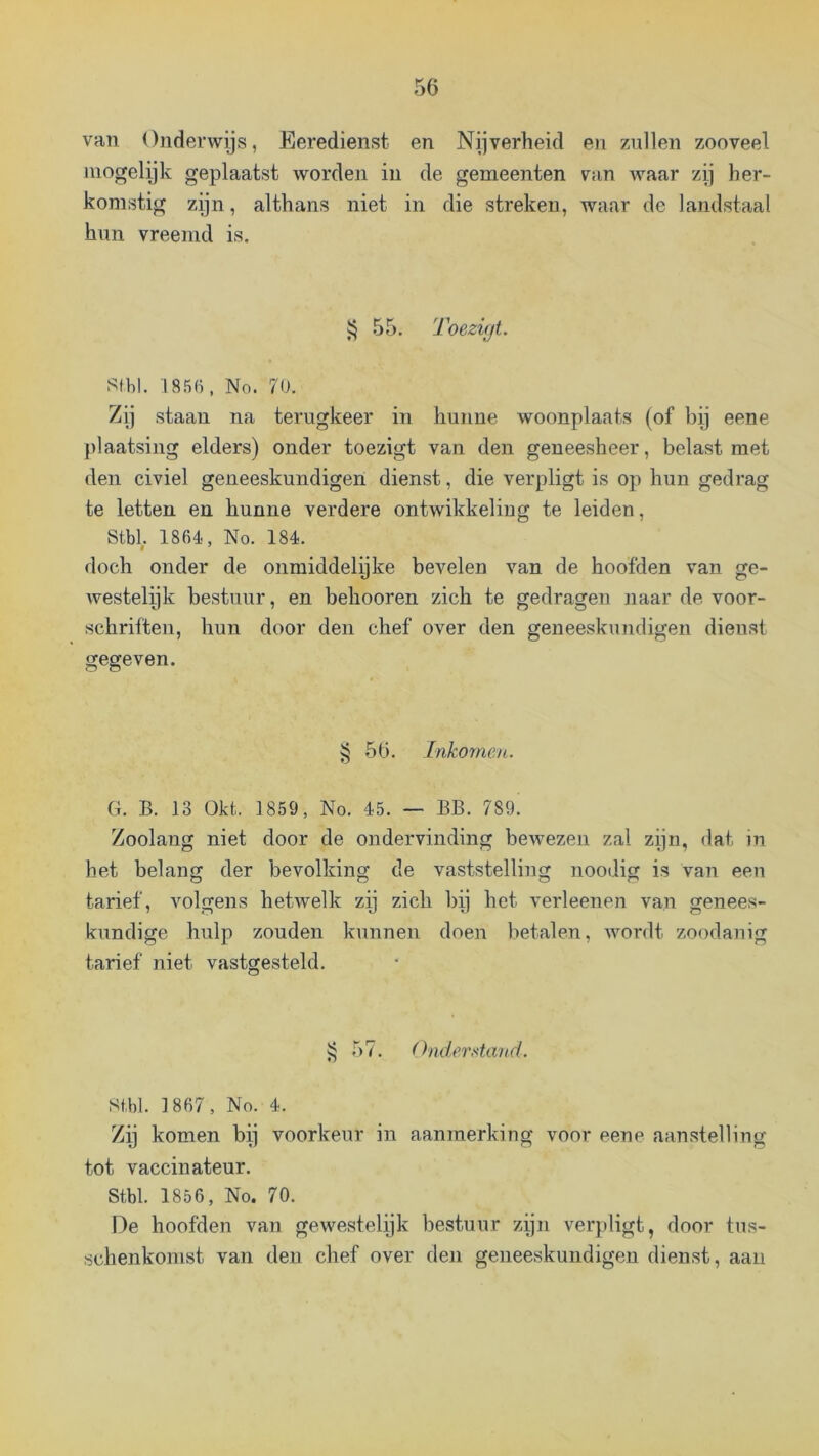 van Onderwijs, Eeredienst en Nijverheid en zullen zooveel mogelyk geplaatst worden in de gemeenten ran waar zij her- komstig zijn, althans niet in die streken, waar de landstaal hun vreemd is. ïj 55. Toezifjt. S(bl. 185(1, No. 7(j. Zij staan na terugkeer in hunne woonplaats (of bij eene plaatsing elders) onder toezigt van den geneesheer, belast met den civiel geneeskundigen dienst, die verpligt is op hun gedrag te letten en hunne verdere ontwikkeling te leiden, Stbl, 1864, No. 184. doch onder de onmiddelpke bevelen van de hoofden van ge- westelijk bestuur, en behooren zich te gedragen naar de voor- schriften, hun door den chef over den geneeskundigen dienst gegeven. ^ 56. inkomen. ü. B. 13 Okt. 1859, No. 45. — BB. 789. Zoolang niet door de ondervinding bewezen zal zijn, dat in het belang der bevolking de vaststelling noodig is van een tarief, volgens hetwelk zij zich bij het verleenen van genees- kundige hulp zouden kunnen doen betalen, wordt zoodanig tarief niet vastgesteld. i; 57. (hiderstand. Stbl. 1867, No. 4. Zij komen bij voorkeur in aanmerking voor eene aanstelling tot vaccinateur. Stbl. 1856, No. 70. De hoofden van gewestelijk bestuur zijn verpligt, door tus- schenkomst van den chef over den geneeskundigen dienst, aan