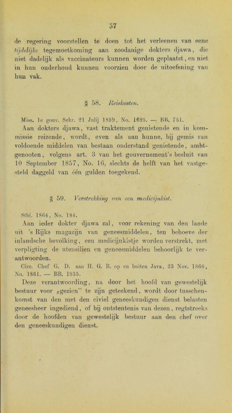 <le resjerina: voorstellen te doen tot het verleenen van eene Hjdelijke tegemoetkoming aan zoodanige dokters djawa, die niet dadelijk als vacciuateurs kunnen worden geplaatst, en niet in hun onderhoud kunnen voorzien door de uitoefening vaii hun vak. 58. Reiskosten. Miss. Ie gouv. Sekr. 21 Julij 1859, No. 1625. — BB. 751. .Aan dokters djawa, vast traktement genietende en in kom- missie reizende, wordt, even als aan hunne, hij gemis vaji voldoende middelen van bestaan onderstand genietende, ambt- genooten, volgens art. 3 van het gouvernement’s besluit van 10 September 1857, No. 10. slechts de helft van het vastge- steld daggeld van één gulden toegekend. 59. Verstrekking van een medicijnkist. Stbi. 1864, No. 184. Aan ieder dokter djawa zal, voor rekening van den lande uit ’s Rijks magazijn van geneesmiddelen, ten behoeve der inlandsche bevolking, een medicijnkistje worden verstrekt, met verpligting de utensilien en geneesmiddelen behoorlijk te ver- antwoorden. Circ. Chef G. D. aan H. G. B. op en buiten Java, 23 Nov. 1866, i\o. 1861. — BB. 1935. Deze verantwoording, na door het hoofd van gewestelijk bestuur voor „gezien” te zijn geteekend, wordt door tusschen- komst van den met den civiel geneeskundigen dienst belasten geneesheer ingediend, of bij ontstentenis van dezen, regtstreeks door de hoofden van gewestelijk bestuur aan den chef over den geneeskundigen dienst.