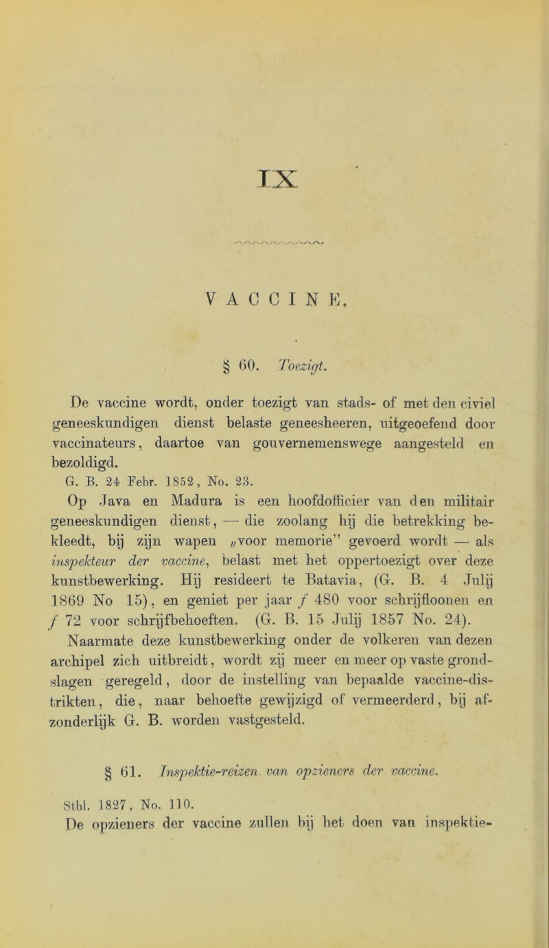 VACCIN K, § 60. Toezigt. De vaccine wordt, onder toezigt van stads- of met den civiel geneeskundigen dienst belaste geneesheeren, uitgeoefend door vaccinateurs, daartoe van gouvernemenswege aangesteld en bezoldigd. G. B. 24 Bebr. 1852, No. 23. Op Java en Madura is een hoofdofficier van den militair geneeskundigen dienst, — die zoolang lip die betrekking be- kleedt, bij zijn wapen //VOor memorie” gevoerd wordt — als inspekteur der vaccine., belast met liet oppertoezigt over deze kunstbewerking. Hy resideert te Batavia, (G. B. 4 Jiilij 1869 No 15), en geniet per jaar ƒ 480 voor schrijfloonen en ƒ 72 voor schryfbelioeften. (G. B. 15 Julij 1857 No. 24). Naarmate deze kunstbewerking onder de volkeren van dezen archipel zich uitbreidt, wordt zij meer en meer op vaste grond- slagen geregeld, door de instelling van bepaalde vaccine-dis- trikten, die, naar behoefte gewijzigd of vermeerderd, bij af- zonderlijk G. B. worden vastgesteld. § 61. Jnspektie-reizen. van opzieners der vaccine. St.bl. 1827, No. 110. De opzieners der vaccine zullen bij het doen van inspektie-