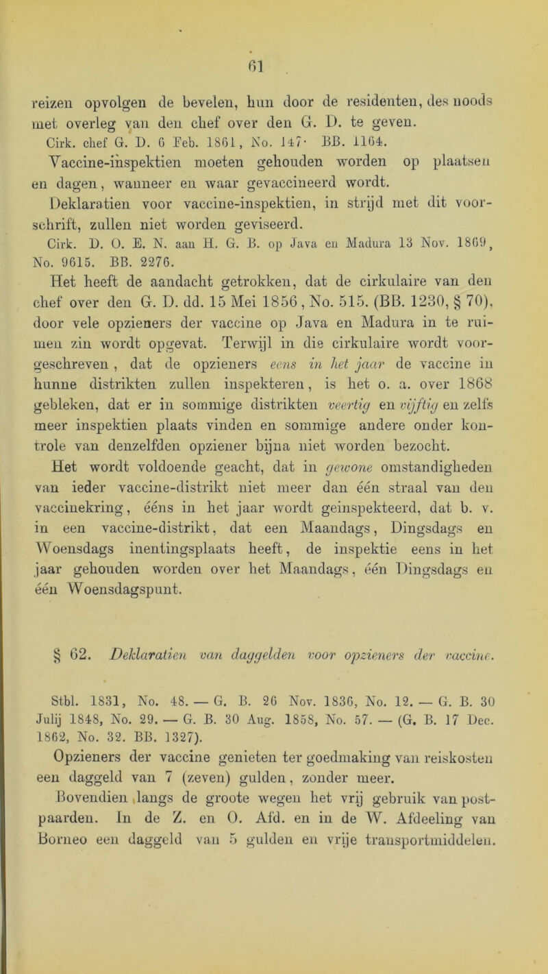 reizen opvolgeu de bevelen, bun door de residenten, des uoods met overleg '^an den cbef over den G. D. te geven. Cirk. chef G. D. G Jfeb. 18G1, No. U7- BB. 1104. Vaccine-inspektien moeten gehouden worden op plaatsen en dagen, wanneer en waar gevaccineerd wordt. Üeklaratien voor vaccine-inspektien, in strpd met dit voor- schrift, zullen niet worden geviseerd. Cirk. 1). ü. E. N. aau H. G. B. op Java eu Madura 13 Nov. 1809, No. 9615. BB. 2276. Het heeft de aandacht getrokken, dat de cirkulaire van den chef over den G. D. dd. 15 Mei 1856, No. 515. (BB. 1230, § 70), door vele opzieners der vaccine op Java en Madura in te rui- men zin wordt opgevat. Terwijl in die cirkulaire wordt voor- geschreven , dat de opzieners ecns in het jaar de vaccine in hunne distrikten zullen iuspekteren, is het o. a. over 1868 gebleken, dat er in sommige distrikten veertig eu vijftig en zelfs meer inspektien plaats vinden en sommige andere onder kon- trole van denzelfden opziener bijna niet worden bezocht. Het wordt voldoende geacht, dat in gewone omstandigheden van ieder vacciue-distrikt niet meer dan één straal van den vaccinekring, ééns in het jaar wordt geinspekteerd, dat b. v. in een vaccine-distrikt, dat een Maandags, Dingsdags en Woensdags inentingsplaats heeft, de inspektie eens in het jaar gehouden worden over het Maandags, één Dingsdags en één Woensdagspuut. 62. Deklaratien van daggelden voor opzieneo's der raecine. Stbl. 1831, No. 48.— G. B. 26 Nov. 1836, No. 12. — G. B. 30 Julij 1848, No. 29. — G. B. 30 Aug. 1858, No. 57. — (G. B. 17 Dec. 1862, No. 32. BB. 1327). Opzieners der vaccine genieten ter goedmaking van reiskosten een daggeld van 7 (zeven) gulden, zonder meer. Bovendien ilangs de groote wegen het vrij gebruik van post- paarden. lu de Z. en O. Afd. en in de W. Afdeeling van Borneo een daggeld van 5 gulden en vrije transportmiddelen.