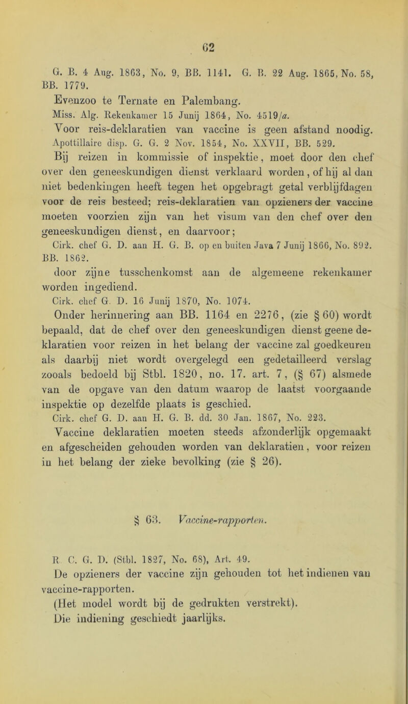 G. B. 4 Aug. 18G3, No. 9, BB. 1141. G. B. 22 Aug. 1865, No. 58, BB. 1779. Eveuzoo te Teruate en Palembang. Miss. Alg. llekeiikamer 15 Junij 1864, No. 4519/a. Voor reis-deldaratien van vaccine is geen afstand noodig. Apottillairc disp. G. G. 2 Nov. 1854, No. XXVII, BB. 529. Bij reizen in kommissie of inspektie, moet door den chef over den geneeskundigen dienst verklaard worden, of hij al dan niet bedenkingen heeft tegen het opgebragt getal verblijfdagen voor de reis besteed; reis-deklaratien van opzieners der vaccine moeten voorzien zijn van het visum van den chef over den geneeskundigen dienst, en daarvoor; Cirk. chef G. D. aan H. G. B. op ea buiten Java 7 Junij 1866, No. 892. BB. 1862. door zijne tusschenkorast aan de algemeeue rekenkamer worden in gediend. Cirk. chef G. D. 16 Junij 1870, No. 1074. Onder herinnering aan BB. 1164 en 2276, (zie § 60) wordt bepaald, dat de chef over den geneeskundigen dienst geene de- klaratien voor reizen in het belang der vaccine zal goedkeuren als daarbij niet wordt overgelegd een gedetailleerd verslag zooals bedoeld bij Stbl. 1820, no. 17. art. 7, (§ 67) alsmede van de opgave van den datum waarop de laatst voorgaande inspektie op dezelfde plaats is geschied. Cirk. chef G. D. aan H. G. B. dd. 30 Jan. 1867, No. 223. Vaccine deklaratien moeten steeds afzonderlijk opgemaakt en afgescheiden gehouden worden van deklaratien, voor reizen in het belang der zieke bevolking (zie ^ 26). 68. Vaccine~rapporf(')i. B C. G. 11. (Stbl. 1827, No. 68), Art. 49. De opzieners der vaccine zijn gehouden tot het indieueu van vaccine-rapporten. (liet model wordt bij de gedrukten verstrekt). Uie indiening geschiedt jaarlijks.