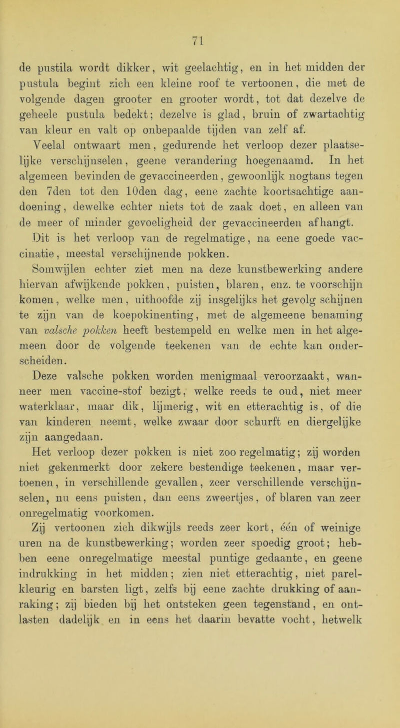 de pustila wordt dikker, wit geelaclitig, eu in het midden der pnstula begint rich een kleine roof te vertoonen, die met de volgende dagen grooter en grooter wordt, tot dat dezelve de geheele pnstula bedekt; dezelve is glad, bruin of zwartacbtig van kleur en valt op onbepaalde tijden van zelf af. Veelal ontwaart men, gedurende het verloop dezer plaatse- lijke verschijnselen, geene verandering hoegenaamd. In het algemeen bevinden de gevaccineerden, gewoonlijk uogtans tegen den 7den tot den lOden dag, eene zachte koortsachtige aan- doening, dewelke echter niets tot de zaak doet, en alleen van de meer of minder gevoeligheid der gevaccineerden afhangt. Dit is het verloop van de regelmatige, na eene goede vac- cinatie, meestal verschijnende pokken. Somwijlen echter ziet men na deze kunstbewerking andere hiervan afwijkende pokken, puisten, blaren, enz. te voorschijn komen, welke men, uithoofde zij insgelijks het gevolg schijnen te zijn van de koepokinenting, met de algemeene benaming van valsche pokken heeft bestempeld en welke men in het alge- meen door de volgende teekenen van de echte kan onder- scheiden. Deze valsche pokken worden menigmaal veroorzaakt, wan- neer men vaccine-stof bezigt, welke reeds te oud, niet meer waterklaar, maar dik, lijmerig, wit eu etterachtig is, of die van kinderen neemt, welke zwaar door schurft en diergelijke zijn aangedaan. Het verloop dezer pokken is niet zoo regelmatig; zij worden niet gekenmerkt door zekere bestendige teekenen, maar ver- toenen, in verschillende gevallen, zeer verschillende verschijn- selen, nu eens puisten, dan eens zweertjes, of blaren van zeer onregelmatig voorkomen. Zij vertoonen zich dikwijls reeds zeer kort, één of weinige uren na de kunstbewerking; worden zeer spoedig groot; heb- ben eene onregelmatige meestal puntige gedaante, en geene indrukking in het midden; zien niet etterachtig, niet parel- kleurig en barsten ligt, zelfs bij eene zachte drukking of aan- raking ; zij bieden bij het ontsteken geen tegenstand, en ont- lasten dadelyk en in eens het daarin bevatte vocht, hetwelk