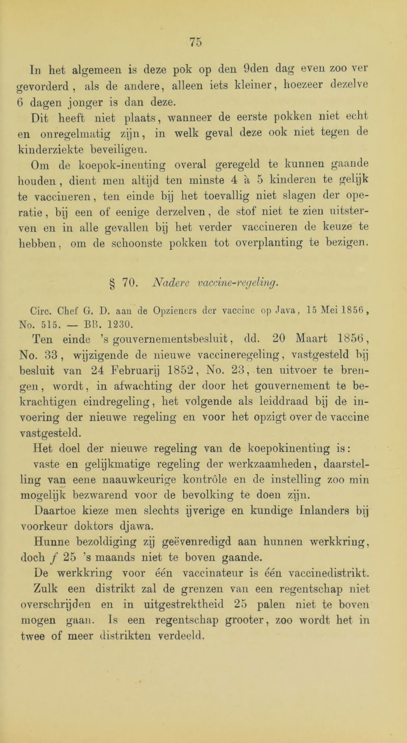 In het algemeen is deze pok op den 9den dag even zoo ver gevorderd, als de andere, alleen iets kleiner, hoezeer dezelve 6 dagen jonger is dan deze. Dit heeft niet plaats, wanneer de eerste pokken niet echt en onregelmatig zijn, in welk geval deze ook niet tegen de kinderziekte beveiligen. Om de koepok-ineiiting overal geregeld te kunnen gaande houden, dieiit men altijd ten minste 4 a 5 kinderen te gelijk te vaccineren, ten einde bij het toevallig niet slagen der ope- ratie , bij een of eenige derzelven, de stof niet te zien uitster- ven en in alle gevallen bij het verder vaccineren de keuze te hebben, om de schoonste pokken tot overplanting te bezigen. § 70. Nadere vaccine-reyeling. Circ. Chef G. D. aan de Opzieners der vaccine op Java, 15 Mei 1856 , No. 515. — BH. 1230. Ten einde ’s gouvernementsbesluit, dd. 20 Maart 1850, No. 33, wijzigende de nieuwe vaccineregeling, vastgesteld bij besluit van 24 Februarij 1852, No. 23, ten uitvoer te bren- gen , wordt, in afwachting der door het gouvernement te be- krachtigen eindregeling, het volgende als leiddraad bij de in- voering der nieuwe regeling en voor het opzigt over de vaccine vastgesteld. Het doel der nieuwe regeling van de koepokinenting is: vaste en gelijkmatige regeling der werkzaamheden, daarstel- ling van eene naauwkeurige kontrole en de instelling zoo min mogelijk bezwarend voor de bevolking te doen zijn. Daartoe kieze men slechts ijverige en kundige Inlanders bij voorkeur doktors djawa. Hunne bezoldiging zij geëvenredigd aan hunnen werkkring, doch ƒ 25 ’s maands niet te boven gaande. De werkkring voor één vaccinateur is één vaccinedistrikt. Zulk een distrikt zal de grenzen van een regentschap niet overschrijden en in uitgestrektheid 25 palen niet te boven mogen gaan. Is een regentschap grooter, zoo wordt het in twee of meer distrikten verdeeld.