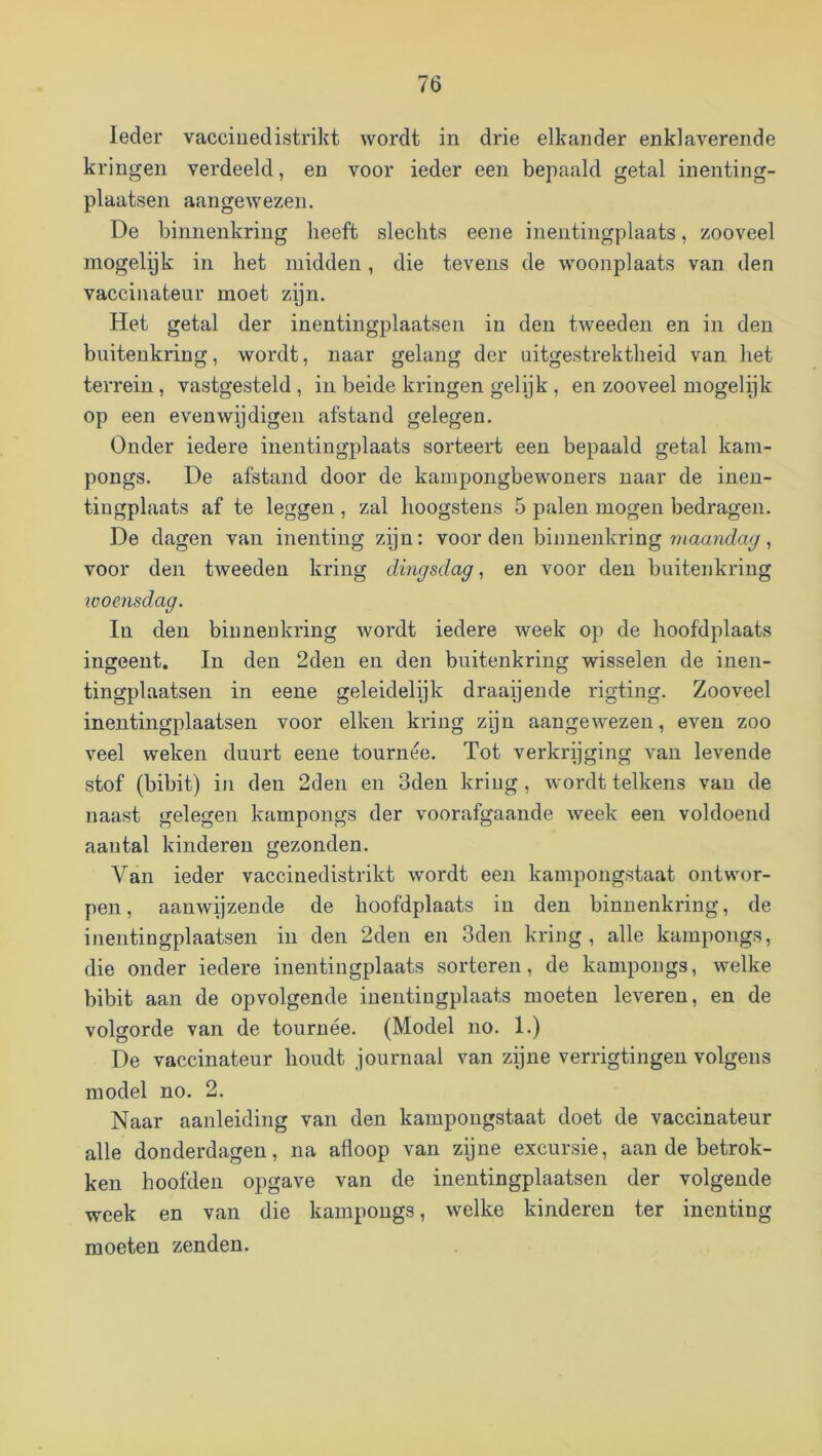 Ieder vacciuedistrikt wordt in drie elkander enklaverende kringen verdeeld, en voor ieder een bepaald getal inenting- plaatsen aangewezen. De binnenkring beeft slechts eene inentingplaats, zooveel mogelyk in het midden, die tevens de woonplaats van den vaccinateur moet zijn. Het getal der inentingplaatsen in den tweeden en in den buitenkring, wordt, naar gelang der uitgestrektheid van het terrein, vastgesteld, in beide kringen gelijk, en zooveel mogelijk op een even wij digen afstand gelegen. Onder iedere inentingplaats sorteert een bepaald getal kam- pongs. De afstand door de kampongbewouers naar de ineu- tingplaats af te leggen, zal hoogstens 5 palen mogen bedragen. De dagen van inenting zijn: voor den binnenkring , voor den tweeden kring dingsdag, en voor den buitenkring looensdag. In den binnenkring wordt iedere week op de hoofdplaats ingeent. In den 2den en den buitenkring wisselen de inen- tingplaatsen in eene geleidelijk draaijende rigting. Zooveel inentingplaatsen voor eiken kring zijn aangewezen, even zoo veel weken duurt eene tournee. Tot verkrijging van levende stof (bibit) in den 2den en 3den kriug , wordt telkens vau de naast gelegen kampongs der voorafgaande week een voldoend aantal kinderen gezonden. Van ieder vaccinedistrikt wordt een kampongstaat ontwor- pen, aanwijzende de hoofdplaats in den binnenkring, de inentingplaatsen in den 2den en 3den kring, alle kampongs, die onder iedere inentingplaats sorteren, de kampongs, welke bibit aan de opvolgende iuentingplaats moeten leveren, en de volgorde van de tournee. (Model no. 1.) De vaccinateur houdt journaal van zijne verrigtingen volgens model no. 2. Naar aanleiding van den kampougstaat doet de vaccinateur alle donderdagen, na afloop van zijne excursie, aan de betrok- ken hoofden opgave van de inentingplaatsen der volgende week en van die kampongs, welke kinderen ter inenting moeten zenden.