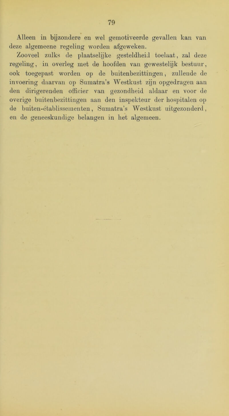 Alleen in byzonclere en wel gemotiveerde gevallen kan van deze algemeene regeling worden afgeweken. Zooveel zulks de plaatselijke gesteldheid toelaat, zal deze regeling, in overleg met de hoofden van gewestelijk bestuur, ook toegepast worden op de buitenbezittingen, zullende de invoering daarvan op Sumatra’s Westkust zijn opgedragen aan den dirigerenden officier van gezondheid aldaar en voor de overige buitenbezittingen aan den inspekteur der hospitalen op de buiten-établissementen, Sumatra’s Westkust uitgezonderd, en de geneeskundige belangen in het algemeen.