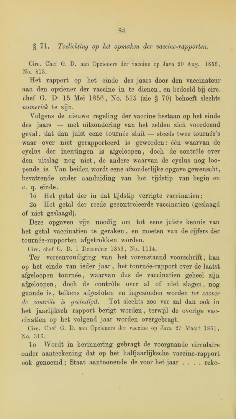 § 71. Toelichting op het opmaken der vaccine-rapporten. Circ. Chef G. D. aan Opzieners der vaccine op Java 20 Ang. 1856, No. 813. Het rapport op het einde des jaars door den vaccinateur aan den opziener der vaccine in te dienen, en bedoeld bij circ. chef Gr. D* 15 Mei 1856, No. 515 (zie § 70) behoeft slechts numeriek te zijn. Volgens de nieuwe regeling der vaccine bestaan op het einde des jaars — met uitzondering van het zelden zich voordoend geval, dat dan juist eene tournee sluit — steeds twee tournée’s waar over niet gerapporteerd is geworden: één waarvan de cyclus der inentingen is afgeloopen, doch de controle over den uitslag nog niet, de andere waarvan de cyclus nog loo- pende is. Van beiden wordt eene afzonderlijke opgave gewenscht, bevattende onder aanduiding van het tijdstip van begin en c. q. einde. lo Het getal der in dat tijdstip verrigte vaccinatien; 2o Het getal der reeds gecontroleerde vaccinatien (geslaagd of niet geslaagd). Deze opgaven zijn noodig om tot eene juiste kennis van het getal vaccinatien te geraken, en moeten van de cpfers der tournée-rapporten afgetrokken worden. Circ. chef G, D. 1 December 1856, No. 1114. Ter vereenvoudiging van het vorenstaand voorschrift, kan op het einde van ieder jaar, het tournée-rapport over de laatst afgeloopen tournée, waarvan dus de vaccinatien geheel zijn afgeloopen, doch de controle over al of niet slagen, nog gaande is, telkens afgesloten en ingezonden worden tot zoover de controle is geëindigd. Tot slechts zoo ver zal dan ook in het jaarlijksch rapport berigt worden, terwijl de overige vac- cinatien op het volgend jaar worden overgebragt. Circ. Chef G. D. aan Opzieners der vaccine op Java 27 Maart 1861, No. 316. lo Wordt in herinnering gebragt de voorgaande circulaire onder aanteekening dat op het halfjaarlijksche vaccine-rapport ook genoemd; Staat aantoonende de voor het jaar .... reke-