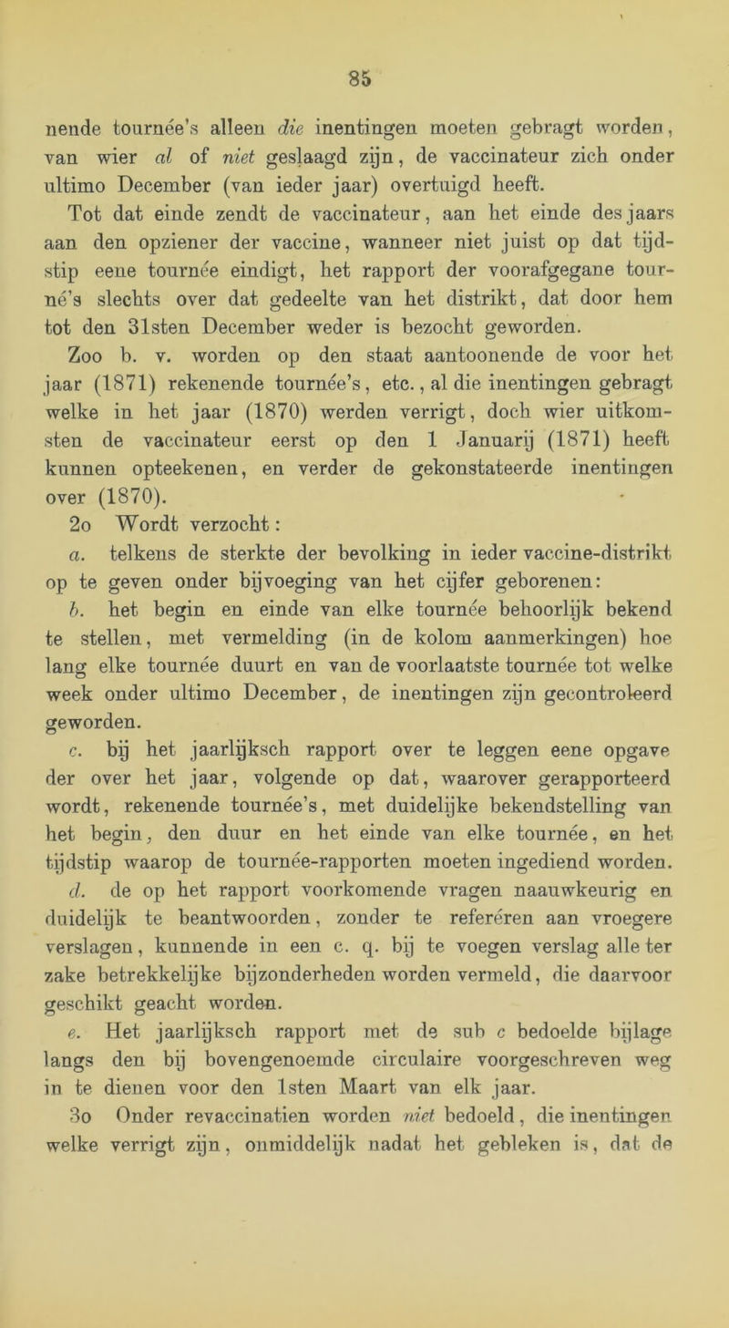 nende tournée’s alleen die inentingen moeten gebragt worden, van wier al of niet geslaagd zijn, de vaccinateur zich onder ultimo December (van ieder jaar) overtuigd heeft. Tot dat einde zendt de vaccinateur, aan het einde desjaars aan den opziener der vaccine, wanneer niet juist op dat tijd- stip eene tournee eindigt, het rapport der voorafgegane tour- né’s slechts over dat gedeelte van het distrikt, dat door hem tot den Sisten December weder is bezocht geworden. Zoo b. V. worden op den staat aantoonende de voor het jaar (1871) rekenende tournée’s, etc., al die inentingen gebragt welke in het jaar (1870) werden verrigt, doch wier uitkom- sten de vaccinateur eerst op den 1 Januarij (1871) heeft kunnen opteekenen, en verder de gekonstateerde inentingen over (1870). 2o Wordt verzocht: a. telkens de sterkte der bevolking in ieder vaccine-distrikt op te geven onder byvoeging van het cyfer geborenen: h. het begin en einde van elke tournee behoorlijk bekend te stellen, met vermelding (in de kolom aanmerkingen) hoe lang elke tournee duurt en van de voorlaatste tournee tot welke week onder ultimo December, de inentingen zijn gecontroleerd geworden. c. by het jaarlyksch rapport over te leggen eene opgave der over het jaar, volgende op dat, waarover gerapporteerd wordt, rekenende tournée’s, met duidelijke bekendstelling van het begin, den duur en het einde van elke tournee, en het tijdstip waarop de tournée-rapporten moeten ingediend worden. d. de op het rapport voorkomende vragen naauwkeurig en duidelijk te beantwoorden, zonder te refereren aan vroegere verslagen, kunnende in een c. q. bij te voegen verslag alle ter zake betrekkelijke bijzonderheden worden vermeld, die daarvoor geschikt geacht worden. e. Het jaarlyksch rapport met de sub c bedoelde bijlage langs den bij bovengenoemde circulaire voorgeschreven weg in te dienen voor den Isten Maart van elk jaar. Bo Onder revaccinatien worden niet bedoeld, die inentingen welke verrigt zijn, onmiddelyk nadat het gebleken is, dat de