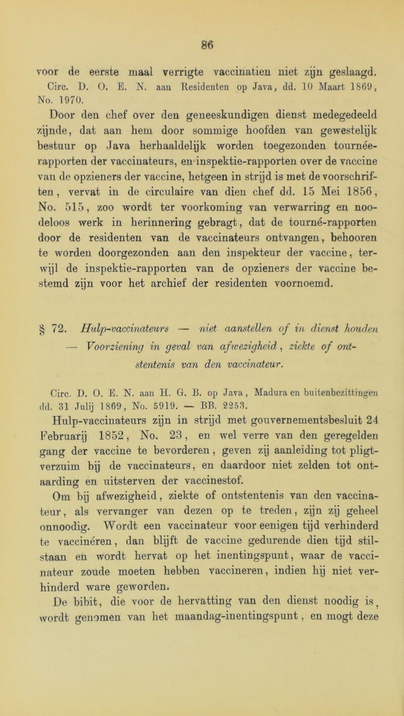 voor de eerste maal verrigte vacciuatieii uiet zgn geslaagd. Circ. D. O. E. N. aan Residenten op Java, dd. 10 Maart 1869, No. 1970. Door den chef over den geneeskundigen dienst medegedeeld zynde, dat aan hem door sommige hoofden van gewestelyk bestuur op Java herhaaldelyk worden toegezonden tournée- rapporten der vacciuateurs, en inspektie-rapporten over de vaccine van de opzieners der vaccine, hetgeen in stryd is met de voorschrif- ten , vervat in de circulaire van dien chef dd. 15 Mei 1856, No. 515, zoo wordt ter voorkoming van verwarring en noo- deloos werk in herinnering gebragt, dat de tourné-rapporten door de residenten van de vaccinateurs ontvangen, behooren te worden doorgezonden aan den inspekteur der vaccine, ter- wijl de inspektie-rapporten van de opzieners der vaccine be- stemd zi]n voor het archief der residenten voornoemd. § 72. Hulp-vaccmateurs — niet aanstellen of in dienst houden — Voorziening in geval van afioezigheid, ziekte of ont- stentenis van den vaccinateur. Circ. D, O. E. N. aan H. G. B. op Java, Madura en buitenbezittingen (ld. 31 Julij 1869, No. 5919. — BB. 2253. Hulp-vaccinateiirs zpn in strijd met gouvernementsbesluit 24 Februari) 1852, No. 23, en wel verre van den geregelden gang der vaccine te bevorderen, geven zp aanleiding tot pligt- verzuim bij de vaccinateurs, en daardoor niet zelden tot ont- aarding en uitsterven der vaccinestof. Om by afwezigheid, ziekte of ontstentenis van den vaccina- teur , als vervanger van dezen op te treden, zijn zij geheel onnoodig. Wordt een vaccinateur voor eenigen tpd verhinderd te vaccineren, dan blpt de vaccine gedurende dien tijd stil- staan en wordt hervat op het inentingspunt, waar de vacci- nateur zoude moeten hebben vaccineren, indien hp niet ver- hinderd ware geworden. De bibit, die voor de hervatting van den dienst uoodig is, wordt genomen van het maandag-inentingspuiit, en mogt deze