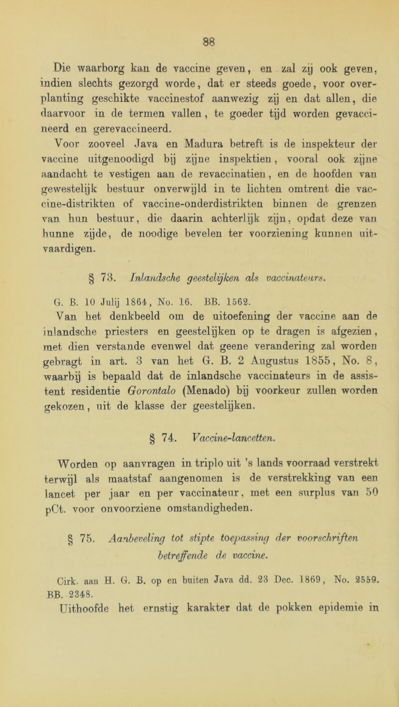 Die waarborg kan de vaccine geven, en zal zy ook geven, indien slechts gezorgd worde, dat er steeds goede, voor over- planting geschikte vaccinestof aanwezig zij en dat allen, die daarvoor in de termen vallen , te goeder tyd worden gevacci- neerd en gerevaccineerd. Voor zooveel Java en Madura betreft is de inspekteur der vaccine uitgenoodigd bij zijne inspektien, vooral ook zijne aandacht te vestigen aan de revaccinatien, en de hoofden van gewestelijk bestuur onverwijld in te lichten omtrent die vac- cine-distrikten of vaccine-onderdistrikten binnen de grenzen van hun bestuur, die daarin achterlijk zijn, opdat deze van hunne zijde, de noodige bevelen ter voorziening kunnen uit- vaardigen. § 78. Inlandsche geestelijken als vaecinatenrs. G. B. 10 Julij 1864, No. 16. BB. 1562. Van het denkbeeld om de uitoefening der vaccine aan de inlandsche priesters en geestelijken op te dragen is afgezien, met dien verstande evenwel dat geene verandering zal worden gebragt in art. 3 van het G. B. 2 Augustus 1855, No. 8, waarby is bepaald dat de inlandsche vaccinateurs in de assis- tent residentie Gorontalo (Menado) bij voorkeur zullen worden gekozen, uit de klasse der geestelijken. § 74. Vaccine-lancetten. Worden op aanvragen in triplo uit ’s lands voorraad verstrekt terwyl als maatstaf aangenomen is de verstrekking van een lancet per jaar en per vaccinateur, met een surplus van 50 pCt. voor onvoorziene omstandigheden. § 75. Aanbeveling tot stipte toepassing der voorschriften betreffende de vaccine. Cirk. aan H. G. B. op en buiten Java dd. 23 Dec. 1869, No. 2559. BB. 2348. Uithoofde het ernstig karakter dat de pokken epidemie in