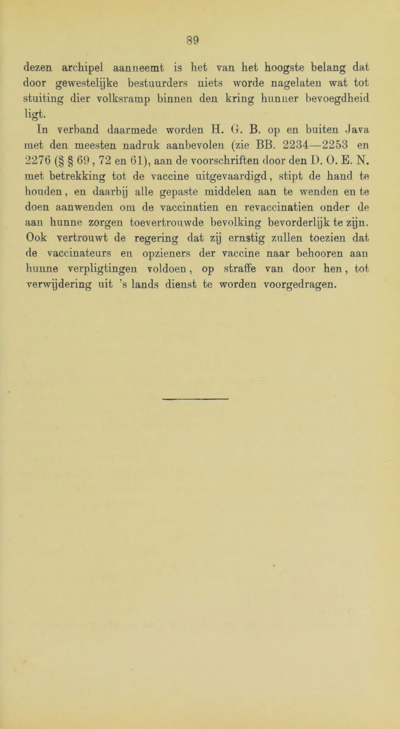 dezen archipel aanneemt is het van het hoogste belang dat door gewestelpke bestuurders niets worde nagelaten wat tot stuiting dier volksramp binnen den kring hunner bevoegdheid ligt. In verband daarmede worden H. Cl. B. op en buiten Java met den meesten nadruk aanbevolen (zie BB. 2234—2253 en 2276 (§ § 69,72 en 61), aan de voorschriften door den D. O. E. N. met betrekking tot de vaccine uitgevaardigd, stipt de hand te houden, en daarbp alle gepaste middelen aan te wenden en te doen aanwenden om de vaccinatien en revaccinatien onder de aan hunne zorgen toevertrouwde bevolking bevorderlijk te zpn. Ook vertrouwt de regering dat zij ernstig zullen toezien dat de vaccinateurs en opzieners der vaccine naar behooren aan hunne verpligtingen voldoen, op straffe van door hen, tot verwpdering uit ’s lands dienst te worden voorgedragen.