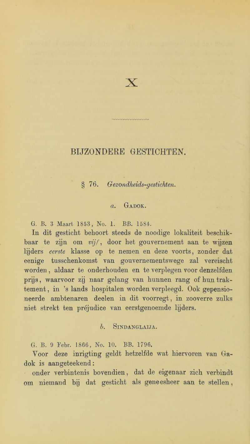 BIJZONDERE GESTICHTEN. § 76. Gezondheids-gestichten. a. Gadok. G. B. 3 Maart 1853, No. 1. BB. 158é. In dit gesticht behoort steeds de noodige lokaliteit beschik- baar te zyn om vijf ^ door het gouvernement aan te -svyzen lyders eerste klasse op te nemen en deze voorts, zonder dat eenige tusschenkomst van gouvernementswege zal vereischt worden, aldaar te onderhouden en te verplegen voor denzelfden prps, waarvoor zij naar gelang van hunnen rang of hun trak- tement , in ’s lands hospitalen worden verpleegd. Ook gepensio- neerde ambtenaren deelen in dit voorregt, in zooverre zulks niet strekt ten préjudice van eerstgenoemde Ipders. b. SiNDANGLAIJA. G. B. 9 ï'ebr. 1866, No. 10. BB. 1796. Voor deze inrigting geldt hetzelfde wat hiervoren van Ga- dok is aangeteekend: onder verbintenis bovendien, dat de eigenaar zich verbindt om niemand bij dat gesticht als geneesheer aan te stellen,