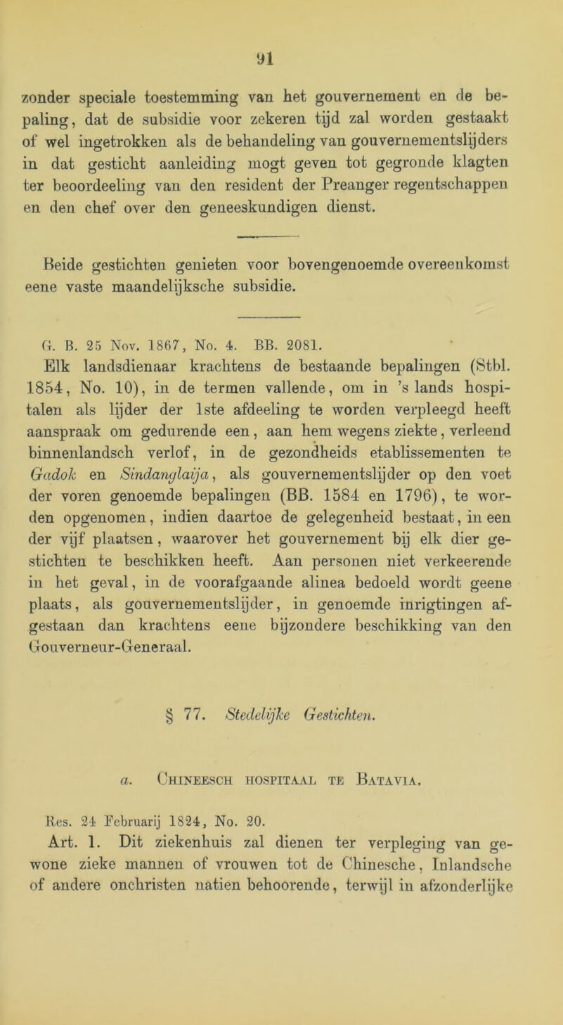 n zonder speciale toestemming vau het gouvernement en de be- paling, dat de subsidie voor zekeren tyd zal worden gestaakt of wel ingetrokken als de behandeling van gouvernementslpders in dat gesticht aanleiding mogt geven tot gegronde klagten ter beoordeeling van den resident der Preanger regentschappen en den chef over den geneeskundigen dienst. Beide gestichten genieten voor bovengenoemde overeenkomst eene vaste maandelijksche subsidie. (i. B. 25 Nov. 1867, No. 4. BB. 2081. Elk landsdienaar krachtens de bestaande bepalingen (8tbl. 1854, No. 10), in de termen vallende, om in ’s lands hospi- talen als lijder der 1ste afdeeling te worden verpleegd heeft aanspraak om gedurende een, aan hem wegens ziekte, verleend binnenlandsch verlof, in de gezondheids etablissementen te Gudok en Sindanglaija, als gouvernementslyder op den voet der voren genoemde bepalingen (BB. 1584 en 1796), te wor- den opgenomen, indien daartoe de gelegenheid bestaat, in een der vijf plaatsen, waarover het gouvernement bij elk dier ge- stichten te beschikken heeft. Aan personen niet verkeerende in het geval, in de voorafgaande alinea bedoeld wordt geene plaats, als gouvernementslijder, in genoemde inrigtingen af- gestaan dan krachtens eene bijzondere beschikking van den Gouverneur-Generaal. § 77. Steddijke Gestichten. a. Chineesch hospitaal te Batavia. Hes. 2é Eebruarij 1824, No. 20. Art. 1. Dit ziekenhuis zal dienen ter verpleging van ge- wone zieke mannen of vrouwen tot de Chinesche, Inlandsche of andere onchristen natiën behoorende, terwijl in afzonderlijke