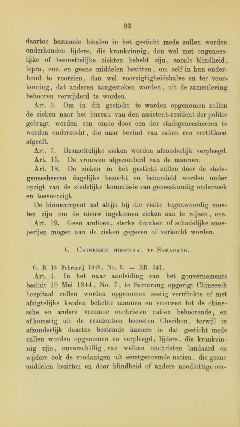 daartoe bestemde lokalen in het gesticht mede zullen worden onderhouden lijders, die krankzinnig, dan wel met ongenees- lijke of besmettelijke ziekten behebt zijn, zooals blindheid, lepra, enz. en geene middelen bezitten, om zelf in hun onder- houd te voorzien, dan wel voorzigtigheidshalve en ter voor- koming , dat anderen aangestoken worden, uit de zamenleving behooren verwijderd te worden. Art. 5. Om in dit gesticht te worden opgenomen zullen de zieken naar het bureau van den assistent-resident der politie gebragt worden ten einde door een der stadsgeneesheeren te worden onderzocht, die naar bevind van zaken een certifikaat afgeeft. Art. 7. Besmettelyke zieken worden afzonderlek verpleegd. Art. 15. De vrouwen afgezonderd van de mannen. Art. 18. De zieken in het gesticht zullen door de stads- geneesheeren dagelgks bezocht en behandeld worden onder opzigt van de stedelijke kommissie van geneeskundig onderzoek en toevoorzigt. De binnenregent zal altpd bij die visite tegenwoordig moe- ten zijn om de nieuw ingekomen zieken aan te wyzen, enz. Art. 19. Geen amfioen, sterke dranken of schadelijke snoe- perijen mogen aan de zieken gegeven of verkocht worden. h. Chineesch hospitaal te Samarang. G. B. 18 Pebruarij 1848, No. 6. — BB. 241. Art. 1. In het naar aanleiding van het gouvernements besluit 10 Mei 1844 , No. 7, te Samarang opgerigt Chineescb hospitaal zullen worden opgenomen zestig vernünkte of met afzigtelyke kwalen behebte mannen en vrouwen tot de chine- sche en andere vreemde onchristen natiën beboerende, en afkomstig uit de residentien beoosten Cheribon, terwijl in afzonderlek daartoe bestemde kamers in dat gesticht mede zullen worden opgenomen en verpleegd, lijders, die krankzin- nig zijn, onverschillig. van welken onchristen landaard en wijders ook de zoodanigen uit eerstgenoemde natiën, die geene middelen bezitten en door blindheid of andere noodlottige om-