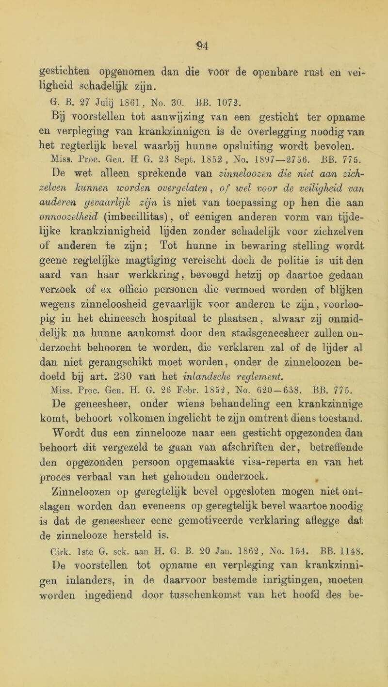 gestichten opgenomen dan die voor de openbare rust en vei- ligheid schadelyk zijn. G. B. 27 Julij 1861, No. 30. BB. 1072. By voorstellen tot aanwijzing van een gesticht ter opname en verpleging van krankzinnigen is de overlegging noodig van het regterlyk bevel waarby hunne opsluiting wordt bevolen. Miss. Proc. Gen. H G. 23 Sept. 1852 , No. 1897—2756. BB. 775. De wet alleen sprekende van zinneloozen die niet aan zich- zelven kunnen worden over gelaten, of wel voor de veiligheid van anderen gevaarlijk zijn is niet van toepassing op hen die aan onnoozelheid (imbecillitas), of eenigen anderen vorm van tijde- lyke krankzinnigheid lyden zonder schadelijk voor zichzelven of anderen te zyn; Tot hunne in bewaring stelling wordt geene regtelijke magtiging vereischt doch de politie is uit den aard van haar werkkring, bevoegd hetzij op daartoe gedaan verzoek of ex officio personen die vermoed worden of blijken wegens zinneloosheid gevaarlijk voor anderen te zyn, voorloo- pig in het chineesch hospitaal te plaatsen, alwaar zy onmid- delijk na hunne aankomst door den stadsgeneesheer zullen on- derzocht behooren te worden, die verklaren zal of de lijder al dan niet gerangschikt moet worden, onder de zinneloozen be- doeld bij art. 230 van het inlandsche reglement. Miss. Proc. Geu. H. G. 26 Pebr. 1852 , No. 620 — 638. BB. 775. De geneesheer, onder wiens behandeling een krankzinnige komt, behoort volkomen ingelicht te zijn omtrent diens toestand. Wordt dus een zinnelooze naar een gesticht opgezonden dan behoort dit vergezeld te gaan van afschriften der, betreffende den opgezonden persoon opgemaakte visa-reperta en van het proces verbaal van het gehouden onderzoek. Zinneloozen op geregtelijk bevel opgesloten mogen niet ont- slagen worden dan eveneens op geregtelijk bevel waartoe noodig is dat de geneesheer eene gemotiveerde verklaring aflegge dat de zinnelooze hersteld is. Cirk. 1ste G. sek. aan H. G. B. 20 Jan. 1862 , No. 154. BB. 1148. De voorstellen tot opname en verpleging van krankzinni- gen inlanders, in de daarvoor bestemde inrigtingen, moeten worden iugediend door tusschenkomst van het hoofd des be-