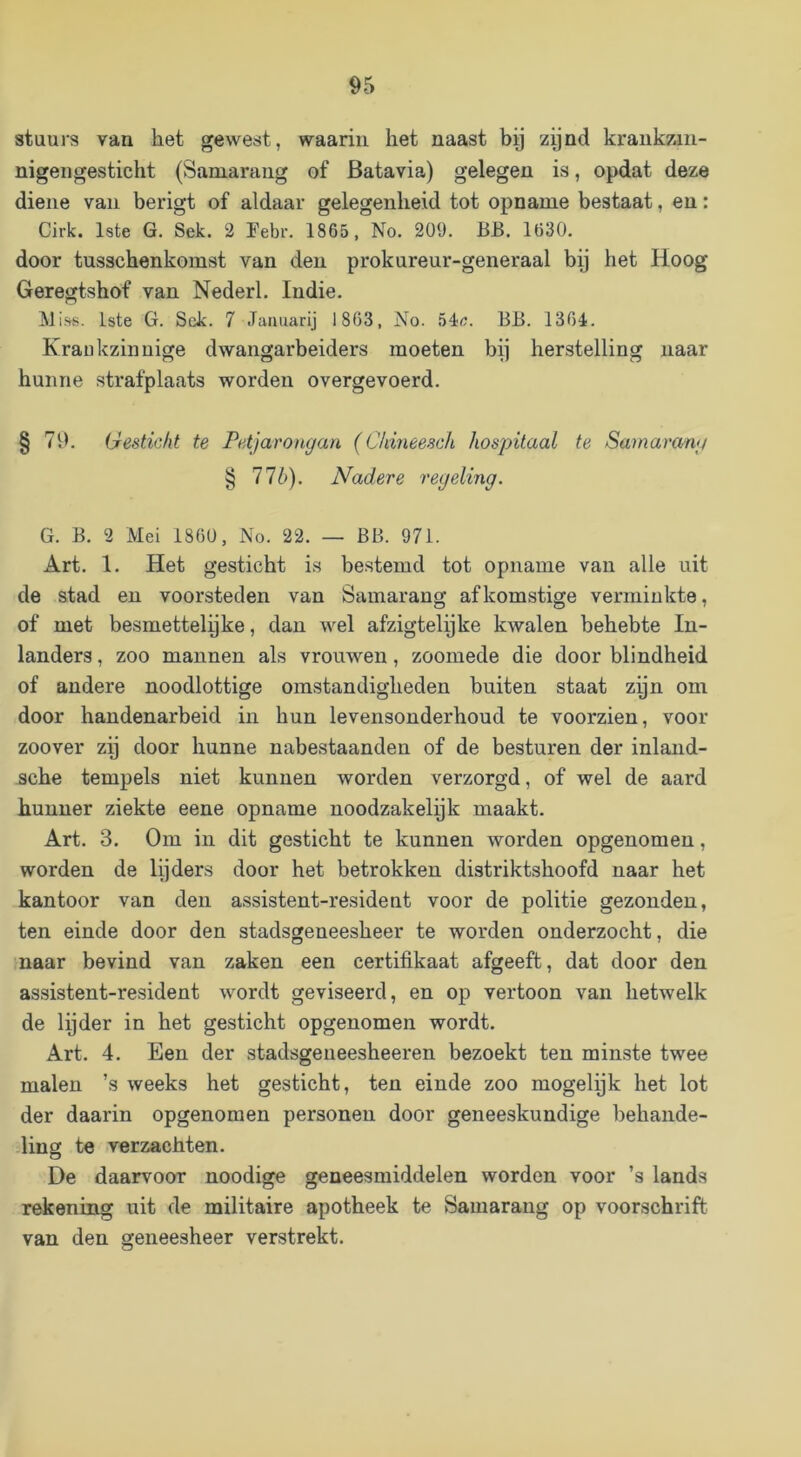 stuurs van het gewest, waarin het naast hg zynd krankzin- nigengesticht (Samarang of Batavia) gelegen is, opdat deze diene van berigt of aldaar gelegenheid tot opname bestaat, en: Cirk. 1ste G. Sek. 2 Febr. 1865, No. 209. BB. 1630. door tusschenkomst van den prokureur-generaal bp het Hoog Geregtshof van Nederl. Indie. Miss. 1ste G. Sck. 7 Januarij 1863, No. BB. 1364. Krankzinnige dwangarbeiders moeten bij herstelling naar hunne strafplaats worden overgevoerd. § 79. Gesticht te Petjarongau (Cldneesch hospitaal te Samarang § 11b). Nadere regeling. G. B. 2 Mei 1860, No. 22. — BB. 971. Art. 1. Het gesticht is bestemd tot opname van alle uit de stad en voorsteden van Samarang afkomstige verminkte, of met besmettelpke, dan wel afzigtelpke kwalen behebte In- landers , zoo mannen als vrouwen, zoomede die door blindheid of andere noodlottige omstandigheden buiten staat zpn om door handenarbeid in hun levensonderhoud te voorzien, voor zoover zp door hunne nabestaanden of de besturen der inlaiid- sche tempels niet kunnen worden verzorgd, of wel de aard hunner ziekte eene opname noodzakelpk maakt. Art. 3. Om in dit gesticht te kunnen worden opgenomen, worden de lijders door het betrokken distriktshoofd naar het kantoor van den assistent-resident voor de politie gezonden, ten einde door den stadsgeneesheer te worden onderzocht, die naar bevind van zaken een certifikaat afgeeft, dat door den assistent-resident wordt geviseerd, en op vertoon van hetwelk de Ipder in het gesticht opgenomen wordt. Art. 4. Een der stadsgeueesheeren bezoekt ten minste twee malen ’s weeks het gesticht, ten einde zoo mogelpk het lot der daarin opgenoraen personen door geneeskundige behande- ling te verzachten. De daarvoor noodige geneesmiddelen worden voor ’s lands rekening uit de militaire apotheek te Samarang op voorschrift van den geneesheer verstrekt.