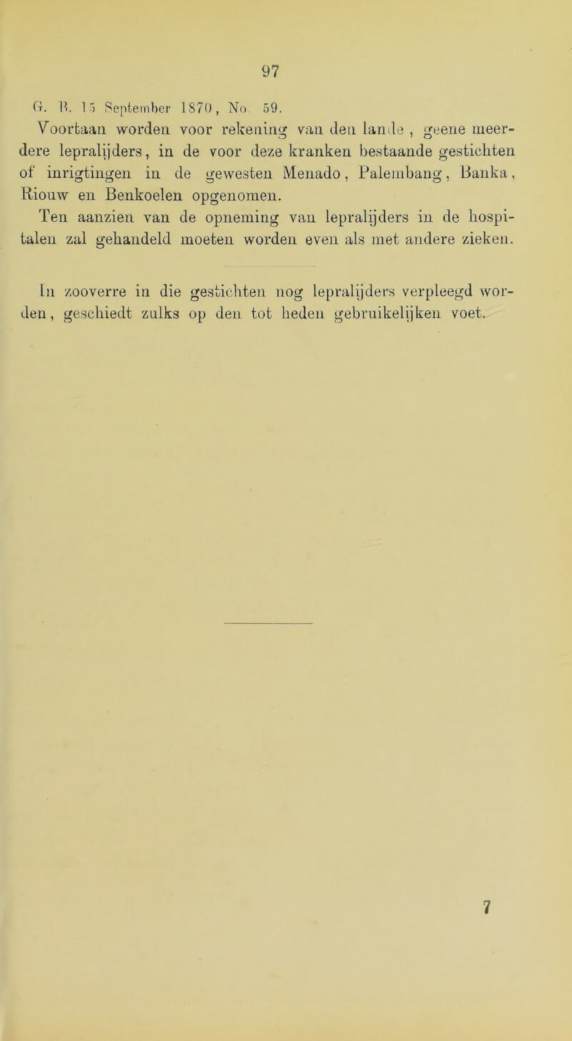 (t. 1^. 1') September 1870, No 59. Voorfcaaii worden voor rekeiiiii‘jf van den lande , (j^eene meer- dere lepralijders, in de voor deze kranken bestaande gestichten of iiirigtiiigen in de gewesten Menado, Palembaug, lianka, liiouw en Benkoelen opgenomeii. Ten aauzien van de opneming van lepralyders in de hospi- talen zal gehandeld moeten worden even als met andere zieken. In zooverre in die gestichten nog lepralijders verpleegd wor- den, geschiedt zulks op den tot heden gebruikelijken voet. 7