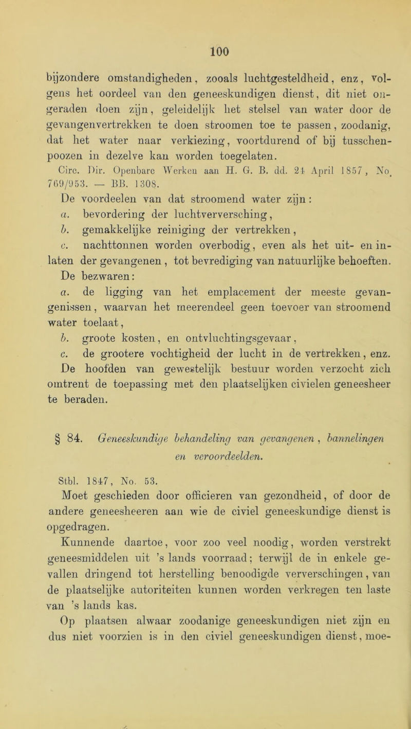 bijzondere omstandigheden, zooals luchtgesteldheid, enz, vol- gens het oordeel van den geneeskundigen dienst, dit niet on- geraden doen zijn, geleidelijk het stelsel van water door de gevangenvertrekken te doen stroomen toe te passen, zoodanig, dat het water naar verkiezing, voortdurend of bij tusscheu- poozen in dezelve kan worden toegelaten. Circ. Dh'. Openbare Werken aan H. G. B. dd. 21> April 1857 , No^ 7()9/<)53. — BB. 1308. De voordeelen van dat stroomend water zijn : a. bevordering der luchtverversching, h. gemakkelijke reiniging der vertrekken, c. nachttonnen worden overbodig, even als het uit- en in- laten der gevangenen , tot bevrediging van natuurlijke behoeften. De bezwaren: a. de ligging van het emplacement der meeste gevan- genissen , waarvan het meerendeel geen toevoer van stroomend water toelaat, h. groote kosten, en ontvluchtingsgevaar, 6*. de grootere vochtigheid der lucht in de vertrekken, enz. De hoofden van gewestelijk bestuur worden verzocht zich omtrent de toepassing met den plaatselijken civielen geneesheer te beraden. § 84. Geneeskundige behandeling van gevangenen , bannelingen en veroordeelden. Stbl. 1847, No. 53. Moet geschieden door officieren van gezondheid, of door de andere geneesheeren aan wie de civiel geneeskundige dienst is opgedragen. Kunnende daartoe, voor zoo veel noodig, worden verstrekt geneesmiddelen uit ’s lands voorraad; terwijl de in enkele ge- vallen dringend tot herstelling benoodigde ververschingen, van de plaatselijke autoriteiten kunnen worden verkregen ten laste van ’s lands kas. Op plaatsen alwaar zoodanige geneeskundigen niet zijn en dus niet voorzien is in den civiel geneeskundigen dienst, moe-