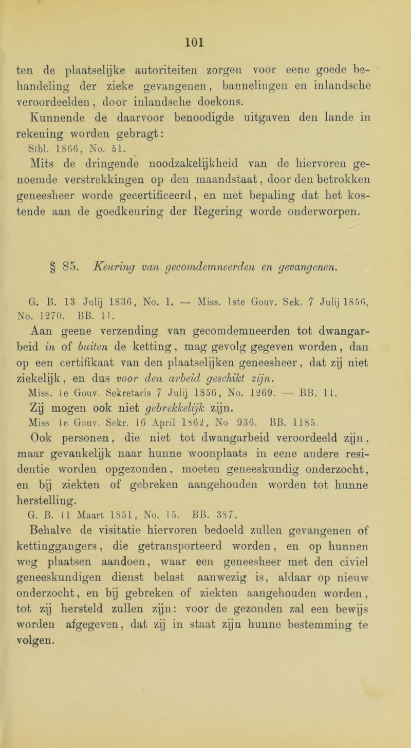 ten de plaatselijke autoriteiten zorgen voor eene goede be- ' handeling der zieke gevangenen, bannelingen en inlandsclie veroordeelden, door inlandsclie doekons. Kunnende de daarvoor benoodigde uitgaven den lande in rekening worden gebragt: Stbl. 1S6G, No. 51. Mits de dringende noodzakelijkheid van de hiervoren ge- noemde verstrekkingen op den maandstaat, door den betrokken geneesheer worde gecertificeerd, en met bepaling dat het kos- tende aan de goedkeuring der Regering worde onderworpen. § 85. Keuring van gecomdemneerden en gevangenen. G. B. 13 Julij 1836, No. 1. — Miss. 1ste Gouv. Sek. 7 Juli] 1856, No. 1270. BB. 11. Aan geene verzending van gecomdemneerden tot dwangar- beid in of buiten de ketting, mag gevolg gegeven worden, dan op een certifikaat van den plaatselijken geneesheer, dat zij niet ziekelijk, en dus voor den arbeid geschikt zijn. Miss. Ie Gouv. Sekretaris 7 Julij 1856, No. 1269. — BB. 11. Zij mogen ook niet gebrekkelijk zijn. Miss Ie Gouv. Sekr. 16 April 1562, No 936. BB. 1185. Ook personen, die niet tot dwangarbeid veroordeeld zijn, maar gevankelijk naar hunne woonplaats in eene andere resi- dentie worden opgezonden, moeten geneeskundig onderzocht, en by ziekten of gebreken aangehouden worden tot hunne herstelling. G. B. 11 Maart 1851, No. 15. BB. 387. Behalve de visitatie hiervoren bedoeld zullen gevangenen of kettinggangers, die getransporteerd worden, en op hunnen weg plaatsen aandoen, waar een geneesheer met den civiel geneeskundigen dienst belast aanwezig is, aldaar op nieuw onderzocht, en bij gebreken of ziekten aangehouden worden, tot zij hersteld zullen zijn: voor de gezonden zal een bewijs worden afgegeven, dat zij in staat zijn hunne bestemming te volgen.