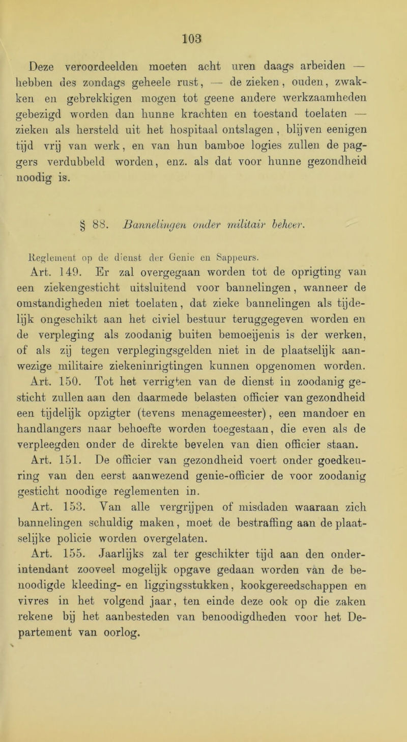 Deze veroordeelden moeten acht uren daags arbeiden — hebben des zondags geheele rust, — de zieken, ouden, zwak- ken en ffebrekkigen mogen tot geene andere werkzaamheden O c5 c5 O gebezigd worden dan hunne krachten en toestand toelaten — zieken als hersteld uit het hospitaal ontslagen, blijven eenigen tijd vrij van werk, en van hun bamboe logies zullen de pag- gers verdubbeld worden, enz. als dat voor hunne gezondheid noodig is. § 88. Banneli)i(jen onder militair beheer. Ite^lcmeut op de dienst der Genie en Sappeurs. Art. 140. Er zal overgegaan worden tot de oprigting van een ziekengesticht uitsluitend voor bannelingen, wanneer de omstandigheden niet toelaten, dat zieke bannelingen als tijde- lijk ongeschikt aan het civiel bestuur teruggegeven worden en de verpleging als zoodanig buiten bemoeienis is der werken, of als zy tegen verplegingsgelden niet in de plaatselijk aan- wezige militaire ziekeninrigtingen kunnen opgenomen worden. Art. 150. Tot het verrigten van de dienst iii zoodanig ge- sticht zullen aan den daarmede belasten officier van gezondheid een tijdelijk opzigter (tevens menagemeester), een mandoer en handlangers naar behoefte worden toegestaan, die even als de verpleegden onder de direkte bevelen van dien officier staan. Art. 151. De officier van gezondheid voert onder goedkeu- ring van den eerst aanwezend geuie-officier de voor zoodanig gesticht noodige reglementen in. Art. 153. Van alle vergrijpen of misdaden waaraan zich bannelingen schuldig maken, moet de bestraffing aan de plaat- selijke policie worden overgelaten. Art. 155. Jaarlijks zal ter geschikter tijd aan den onder- intendant zooveel mogelyk opgave gedaan worden van de be- noodigde kleeding- en liggingsstukken, kookgereedschappen en vivres in het volgend jaar, ten einde deze ook op die zaken rekene bp het aanbesteden van benoodigdheden voor het De- partement van oorlog.