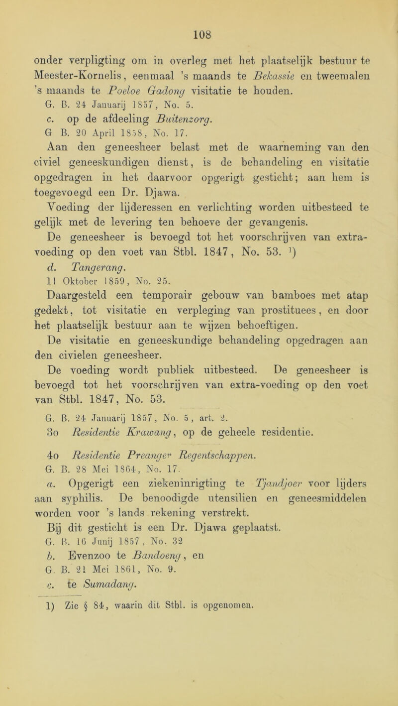 onder verpligting orn in overleg met het plaatselijk bestuur te Meester-Kornelis, eenmaal ’s maands te Belcassie en tweemalen ’s maaiids te Poeloe Gadomj visitatie te houden. G. B. 24 Januari] 1857, No. 5. c. op de afdeeling Buitenzorg. G B. 20 April 1858 , No. 17. Aan den geneesheer belast met de waarneming van den civiel geneeskundigen dienst, is de behandeling en visitatie opgedragen in het daarvoor opgerigt gesticht; aan hem is toegevoegd een Dr. Djawa. Voeding der lijderessen en verlichting worden uitbesteed te gelijk met de levering ten behoeve der gevangenis. De geneesheer is bevoegd tot het voorschrijven van extra- voeding op den voet van Stbl. 1847 , No. 53. d. Tangerang. 11 Oktober 1859, No. 25. Daargesteld een temporair gebouw van bamboes met atap gedekt, tot visitatie en verpleging van prostituees, en door het plaatselijk bestuur aan te wijzen behoeftigen. De visitatie en geneeskundige behandeling opgedragen aan den civielen geneesheer. De voeding wordt publiek uitbesteed. De geneesheer is bevoegd tot het voorschrijven van extra-voeding op den voet van Stbl. 1847, No. 53. G. B. 24 Januari] 1857, No. 5, art. 2. 3o Residentie Kraioangop de geheele residentie. 4o Residentie Preanger Regentschappen. G. B. 28 Mei 1864, No. 17. a. Opgerigt een ziekeninrigting te TJandjoer voor lijders aan syphilis. De benoodigde utensilien en geneesmiddelen worden voor ’s lands rekening verstrekt. Bij dit gesticht is een Dr. Djawa geplaatst. G. B. 16 Juni] 1857, No. 32 b. Evenzoo te Bandoeng, en G. B. 21 Mei 1861, No. 9. c. te Sumadang. 1) Zie § 84, waarin dit Stbl. is opgenomen.