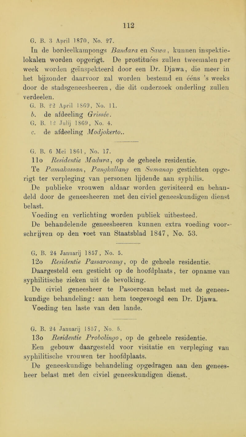 G. B. 8 April 1870, No. 27. In de bordeelkampongs Bam^araeiiSawa ., kunnen inspektie- lokalen worden opgerigt. De prostituees zullen tweemalen per week worden geïnspekteerd door een Dr. Djawa, die meer in liet byzonder daarvoor zal worden bestemd en ééns ’s weeks door de stadsgeneesheeren, die dit onderzoek onderling zullen verdeelen. G. B. 2 2 April 1809, No. 11. h. de afdeeling Grissée. O G. B. 12 .Tulij 1809, No. 4. f. de afdeeling Modjokerto.. G. B. 0 Mei 1801, No. 17. llo Residentie Madura^ op de geheele residentie. Te Pamakassan, Panykallang en Sumanap gestichten opge- rigt ter verpleging van personen lydende aan syphilis. De publieke vrouwen aldaar worden gevisiteerd en behan- deld door de geneesheeren met den civiel geneeskundigen dienst belast. Voeding en verlichting worden publiek uitbesteed. De behandelende geneesheeren kunnen extra voeding voor-- schryven op den voet van Staatsblad 1847, No. 53. G. B. 24 Januarij 1857, No. 5. 12o Residentie Passaroeang, op de geheele residentie. Daargesteld een gesticht op de hoofdplaats, ter opname van syphilitische zieken uit de bevolking. De civiel geneesheer te Pasoeroean belast met de genees- kundige behandeling: aan hem toegevoegd een Dr. Djawa. Voeding ten laste van den lande. G. B. 24 Januarij 1857, No. 5. 13o Residentie Proholingo, op de geheele residentie. Een gebouw daargesteld voor visitatie en verpleging van syphilitische vrouwen ter hoofdplaats. De geneeskundige behandeling opgedragen aan den genees- heer belast met den civiel geneeskundigen dienst.