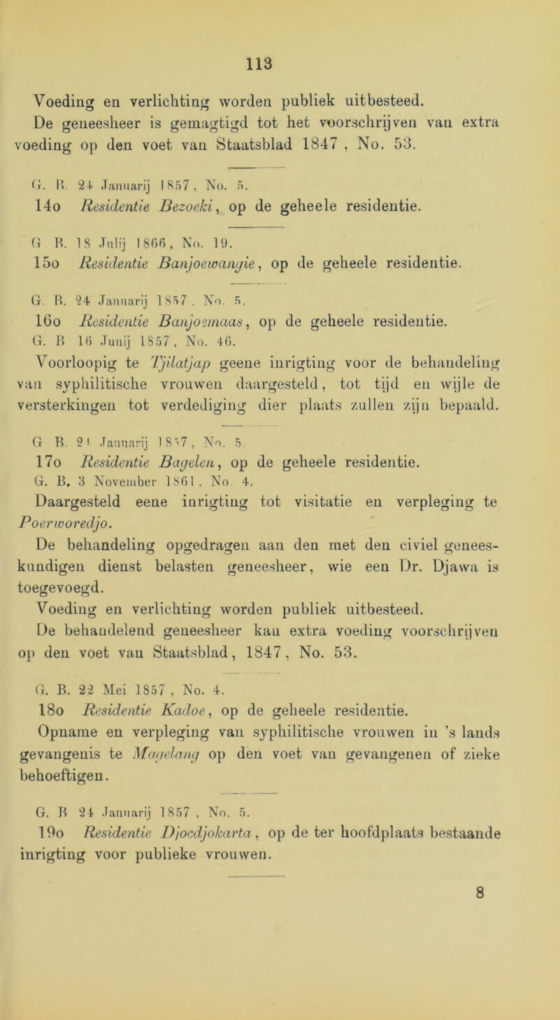 Voeding en verlichting worden publiek uit besteed. De geneesheer is geuiagtigd tot het voorschreven van extra voeding op den voet van Staatsblad 1847 , No. 53. (r. 1>. 2+ .Tanuan’j 1857, No. 5. 14o Residentie Bezoeki, op de geheele residentie. G B. 18 .Tiilij 1806, No. 19. 15o Residentie Banjoewanyie ^ op de geheele residentie. (i. B. 24 Jamiarij 1857 . No. 5. 16o Residentie Banjoeinaas, op de geheele residentie. (t. B 1() .Timi) 1857, No. 46. Voorloopig te Tjilatjap geeue inrigtiug voor de behandeling van syphilitische vrouwen daargesteld, tot tijd en vvple de versterkingen tot verdediging dier plaats zullen zijn bepaald. G B. 21 .lannarij 18^7, No. 5. 17o Residentie Bayelen, op de geheele residentie. G. B. 3 November 1861. No 4. Daargesteld eeue inrigtiug tot visitatie en verpleging te Poerivoredjo. De behandeling opgedragen aan den met den civiel genees- kundigen dienst belasten geneesheer, wie een Dr. Djawa is toegevoegd. Voeding en verlichting worden publiek uitbesteed. De behandelend geneesheer kau extra voeding voorschrijven op den voet van Staatsblad, 1847, No. 53. G. B. 22 Mei 1857 , No. 4. 18o Residentie Kadoe, op de geheele residentie. Opname en verpleging van syphilitische vrouwen in ’s lands gevangenis te Mayelang op den voet van gevangenen of zieke behoeftigen. G. B 2 4 .laniiarij 1 857 , No. 5. 19o Residentie Djocdjokarta, op de ter hoofdplaats bestaande inrigting voor publieke vrouwen. 8