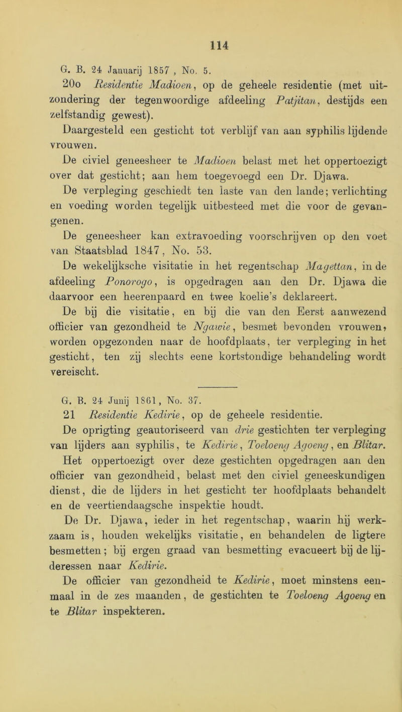 G. B. 24 Januarij 1857 , No. 5. 20o Residentie Madioen, op de geheele residentie (met uit- zondering der tegenwoordige afdeeling Patjitan, destyds een zelfstandig gewest). Daargesteld een gesticht tot verblijf van aan syphilis Ipdende vrouwen. De civiel geneesheer te Madioen belast met het oppertoezigt over dat gesticht; aan hem toegevoegd een Dr. Djawa. De verpleging geschiedt ten laste van den lande; verlichting en voeding worden tegelijk uitbesteed met die voor de gevan- genen. De geneesheer kan extravoeding voorschreven op den voet van Staatsblad 1847, No. 53. De wekelpksche visitatie in het regentschap Magettan, inde afdeeling Ponorogo^ is opgedragen aan den Dr. Djawa die daarvoor een heerenpaard en twee koelie’s deklareert. De bp die visitatie, en by die van den Eerst aanwezend officier van gezondheid te Ngawie, besmet bevonden vrouwen» worden opgezonden naar de hoofdplaats, ter verpleging in het gesticht, ten zy slechts eene kortstondige behandeling wordt vereischt. G. B. 24 Junij 1861, No. 37. 21 Residentie Kedirie, op de geheele residentie. De oprigting geautoriseerd van drie gestichten ter verpleging van lyders aan syphilis, te Kedirie, Toeloeng Agoeng, en Blitar. Het oppertoezigt over deze gestichten opgedragen aan den officier van gezondheid, belast met den civiel geneeskundigen dienst, die de lyders in het gesticht ter hoofdplaats behandelt en de veertiendaagsche inspektie houdt. De Dr. Djawa, ieder in het regentschap, waarin hy werk- zaam is, houden wekelyks visitatie, en behandelen de ligtere besmetten; bij ergen graad van besmetting evacueert bij de lij- deressen naar Kedirie. De officier van gezondheid te Kedirie^ moet minstens een- maal in de zes maanden, de gestichten te Toeloeng Agoeng en te Blitar inspekteren.