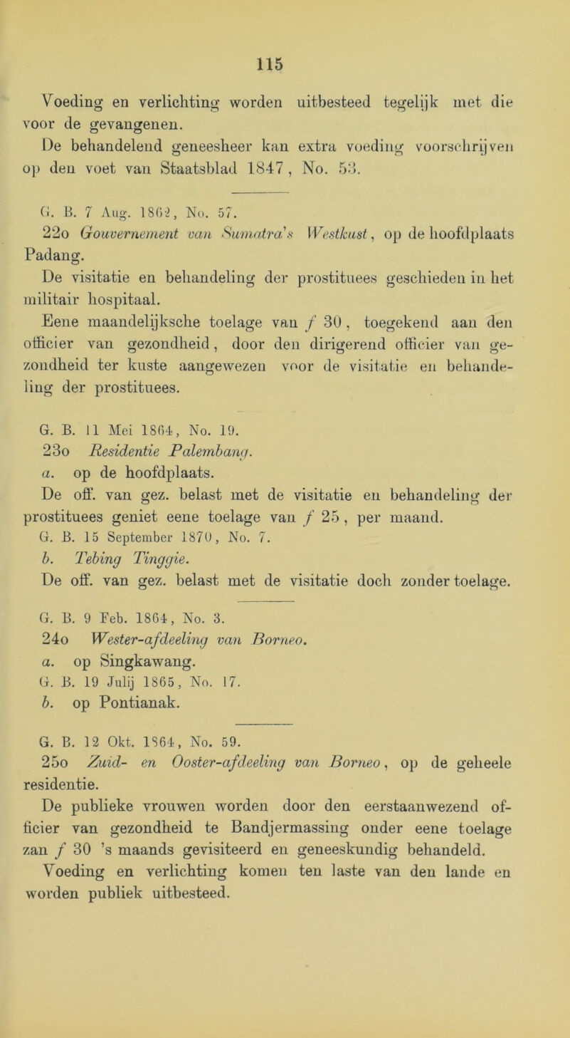 Voeding en verlichting worden uitbesteed tegelijk met die voor de gevangenen. De behandelend geneesheer kan extra v(^ediiig voorsdirijven o]) den voet van Staatsblad 1847 , No. .54. (i. B. 7 Aug. 18G-2, No. 57. 22o Gouvernement van Sumatra's Westkust^ op de hoofdplaats Padang. De visitatie en behandeling der prostituees geschieden in het militair hospitaal. Eene maandelijksche toelage van ƒ 3U , toegekend aan den officier van gezondheid, door den dirigerend officier van ge- zondheid ter kuste aangewezen voor de visitatie en behande- ling der prostituees. G. B. 11 Mei ISGl, No. 19. 23o Residentie Ralembamt. a. op de hoofdplaats. De off. van gez. belast met de visitatie en behandeling der prostituees geniet eene toelage van ƒ 25, per maand. G. B. 15 September 1870, No. 7. b. Tebing Tinggie. De off. van gez. belast met de visitatie doch zonder toelage. G. B. 9 Feb. 1861, No. 3. 24o Wester-afdeeling van Romeo. a. op Singkawang. G. B. 19 Julij 1865, No. 17. b. op Pontianak. G. B. 12 Okt. 1861, No. 59. 25o Zuid- en Ooster-afdeeling van Romeo, op de geheele residentie. De publieke vrouwen worden door den eerstaanwezend of- ficier van gezondheid te Bandjermassing onder eene toelage zan ƒ 30 ’s maands gevisiteerd en geneeskundig behandeld. Voeding en verlichting komen ten laste van den lande en worden publiek uitbesteed.