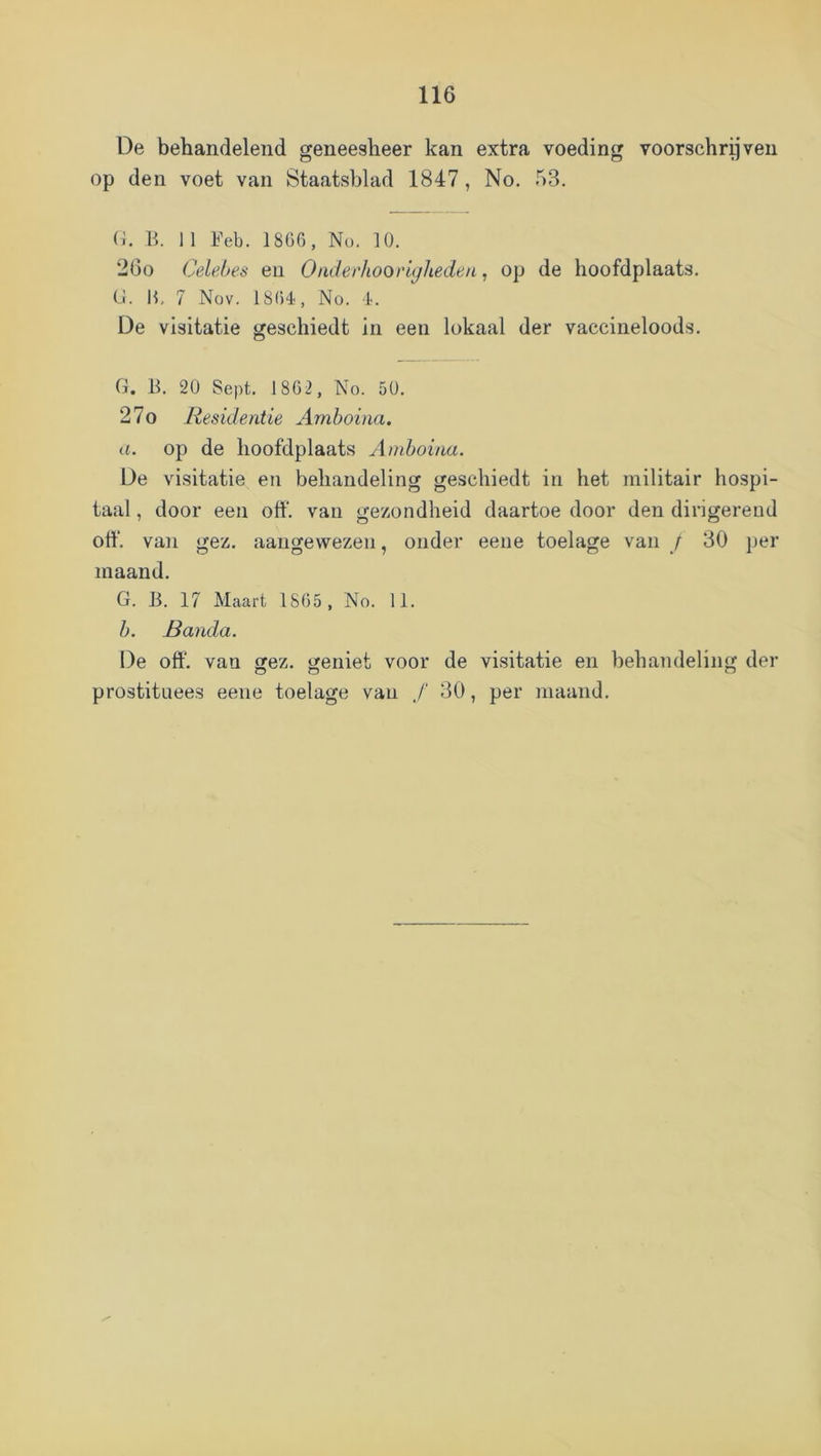 De behandelend geneesheer kan extra voeding voorschreven op den voet van Staatsblad 1847, No. 53. (h R 11 Feb. 18G0, No. lü. 20o Celehes en Oaderhoorujheden, op de hoofdplaats. Cl. H, 7 Nov. 18()4, No. l'. De visitatie geschiedt in een lokaal der vaccineloods. G. B. 2Ü Sept. 1862, No. 5Ü. 27o Residentie Amboina. a. op de hoofdplaats Amboina. De visitatie eti behandeling geschiedt in het militair hospi- taal , door een off. van gezondheid daartoe door den dirigerend otf. van gez. aangewezen, onder eene toelage van / 30 per maand. G. B. 17 Maart 1865 , No. 11. b. Banda. De off. van gez. geniet voor de visitatie en behandeling der prostituees eene toelage vaii ƒ 30, per maand.