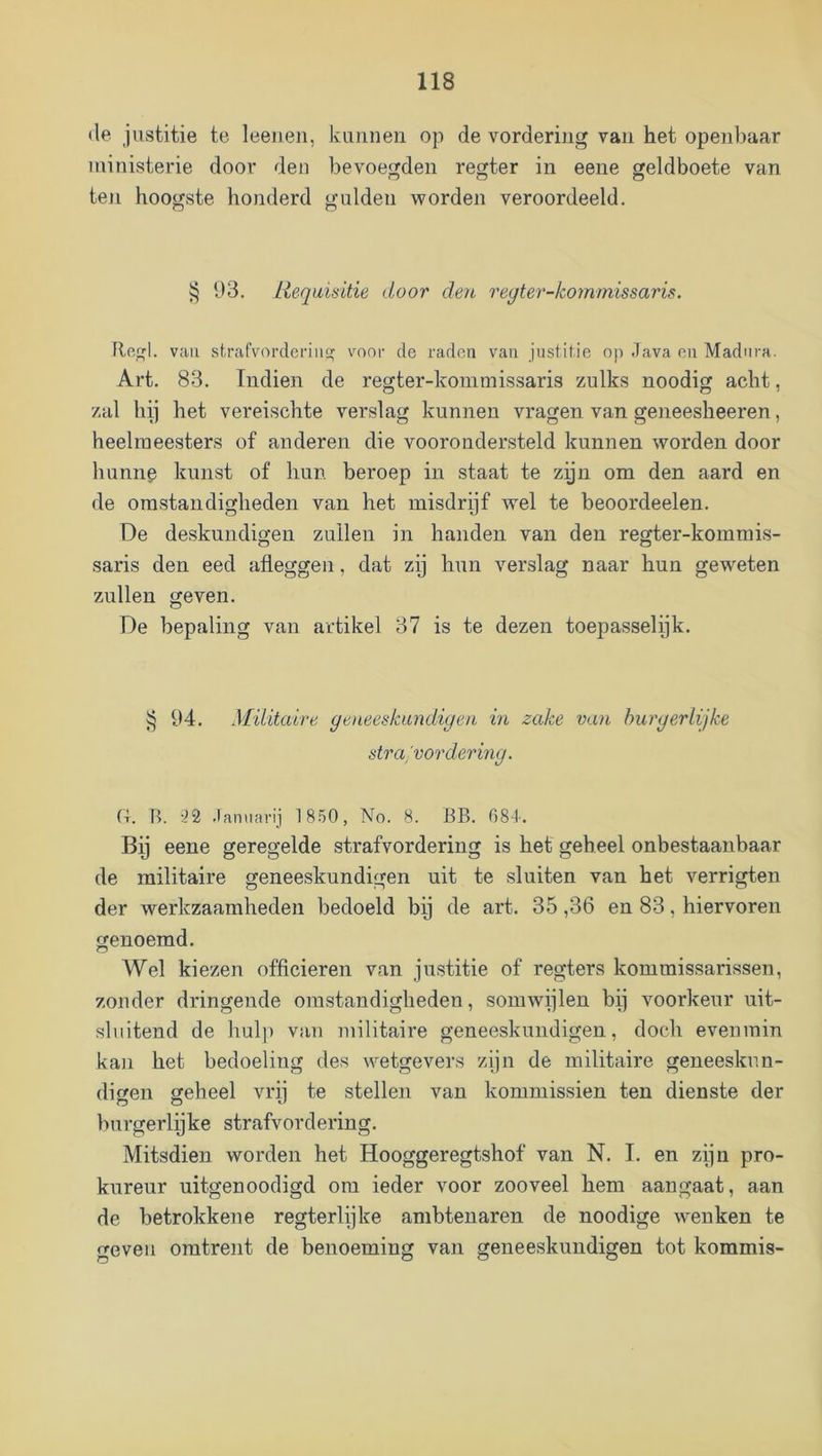 <le justitie te leeiien, kunnen op de vordering van het openbaar ministerie door den bevoegden regter in eene geldboete van ten hoogste honderd gulden worden veroordeeld. § 93. Requidtie door den reytei'-kommissaris. Ro,l. van strafvorderiiio; voor de raden van justitie op «lava on Madnra. Art. 83. Indien de regter-kommissaris zulks noodig acht, zal hij het vereischte verslag kunnen vragen van geneesheeren, heelmeesters of anderen die voorondersteld kunnen worden door hunng kunst of hun beroep in staat te zijn om den aard en de omstandigheden van het misdrijf wel te beoordeelen. De deskundigen zullen in handen van den regter-kommis- saris den eed afleggen, dat zij hun verslag naar hun geweten zullen geven. De bepaling van artikel 37 is te dezen toepasselijk. § 94. Militaire geneeskundigen in zake van burgerlijke strafvordering. G. B. n .lanuarij 1 850, No. 8. BB. 68d. Bij eene geregelde strafvordering is het geheel onbestaanbaar de militaire geneeskundigen uit te sluiten van het verrigten der werkzaamheden bedoeld bij de art. 35 ,36 en 83, hiervoren genoemd. Wel kiezen officieren van justitie of regters kommissarissen, zonder dringende omstandigheden, somwijlen bij voorkeur uit- sluitend de hul]) van militaire geneeskundigen, doch evenmin kan het bedoeling des wetgevers zijn de militaire geneeskun- digen geheel vrij te stellen van kommissiën ten dienste der burgerlijke strafvordering. Mitsdien worden het Hooggeregtshof van N. I. en zijn pro- kureur uitgenoodigd om ieder voor zooveel hem aangaat, aan de betrokkene regterlijke ambtenaren de noodige wenken te geven omtrent de benoeming van geneeskundigen tot kommis-