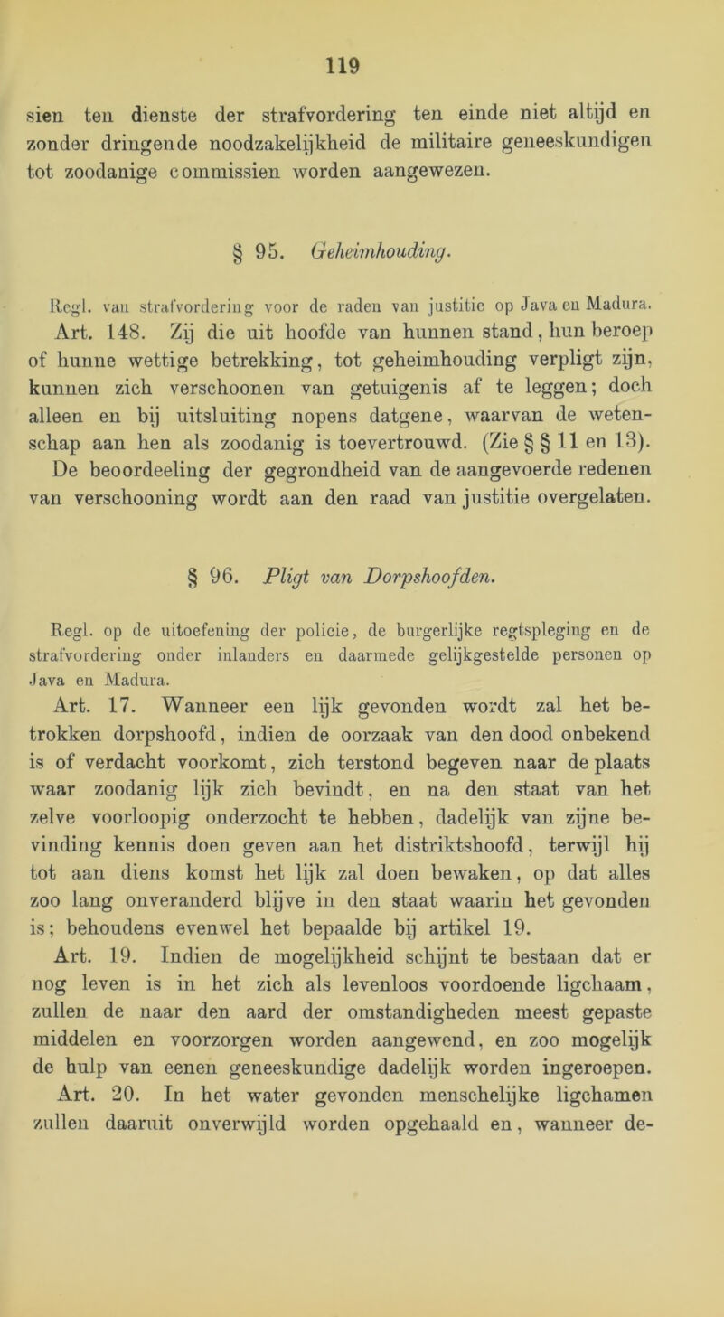 sien teil dienste der strafvordering ten einde niet altijd en zonder dringende noodzakelijkheid de militaire geneeskundigen tot zoodanige comraissien worden aangewezen. § 95. Geheimhoudiny. llcgl. vau strafvordering voor de raden van justitie op Java cu Madura. Art. 148. Zij die uit hoofde van hunnen stand, hun beroep of hunne wettige betrekking, tot geheimhouding verpligt zijn, kunnen zich verschoonen van getuigenis af te leggen; doch alleen en bij uitsluiting nopens datgene, waarvan de weten- schap aan hen als zoodanig is toevertrouwd. (Zie §§11 en 13). De beoordeeling der gegrondheid van de aangevoerde redenen van verschooning wordt aan den raad van justitie overgelaten. § 96. Pligt van Dorpshoofden. Regl. op de uitoefening der policie, de burgerlijke regtspleging en de strafvordering onder inlanders en daarmede gelijkgestelde personen op Java en Madura. Art. 17. Wanneer een lijk gevonden wordt zal het be- trokken dorpshoofd, indien de oorzaak van den dood onbekend is of verdacht voorkomt, zich terstond begeven naar de plaats waar zoodanig lijk zich bevindt, en na den staat van het zelve voorloopig onderzocht te hebben, dadelijk van zpne be- vinding kennis doen geven aan het distriktshoofd, terwijl hij tot aan diens komst het lijk zal doen bewaken, op dat alles zoo lang onveranderd blijve in den staat waarin het gevonden is; behoudens evenwel het bepaalde bij artikel 19. Art. 19. Indien de mogelijkheid schijnt te bestaan dat er nog leven is in het zich als levenloos voordoende ligchaam, zullen de naar den aard der omstandigheden meest gepaste middelen en voorzorgen worden aangewend, en zoo mogelpk de hulp van eenen geneeskundige dadelijk worden ingeroepen. Art. 20. In het water gevonden menschelijke ligchamen zullen daaruit onverwpld worden opgehaald en, wanneer de-