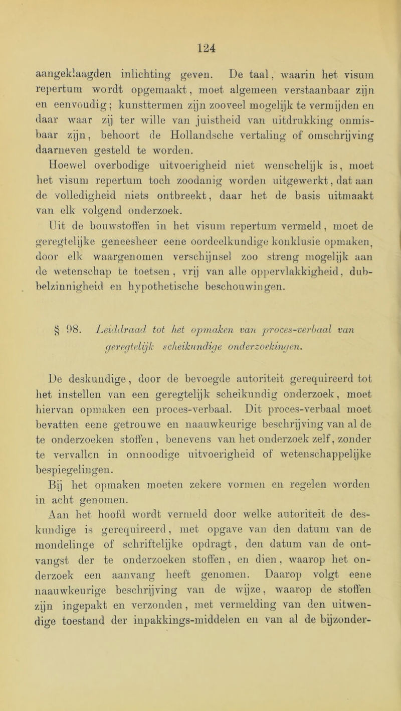 aaiij^eklaagdeii inlichting geven. De taal, waarin het visum repertum wordt opgemaakt, moet algemeen verstaanbaar zijn en eenvoudig; kunsttermen zijn zooveel mogelijk te vermijden en daar waar zij ter wille van juistheid van uitdrukking onmis- baar zijn, behoort de Hollandsche vertaling of omschrijving daarneven gesteld te worden. Hoewel overbodige uitvoerigheid niet wenschelijk is, moet het visum repertum toch zoodanig worden uitgewerkt, dat aan de volledigheid niets ontbreekt, daar het de basis uitmaakt van elk volgend onderzoek. Uit de bouwstoften in het visum repertum vermeld, moet de geregielijke geneesheer eene oordeelkundige konklusie opmaken, door elk waargenomen verschijnsel zoo streng mogelijk aan de wetenscha]) te toetsen, vrij van alle oppervlakkigheid, dub- belzinnigheid en hypothetische beschouwingen. 08. Leiddraad tot het opmaken van proces-verbaal van <jere<jtelijk scheikundhje onderzoekint/en. De deskundige, door de bevoegde autoriteit gerequireerd tot het instellen van een geregtelijk scheikundig onderzoek, moet hiervan opmaken een proces-verbaal. Dit proces-verbaal moet bevatten eene getrouAA^e en naauAvkeurige beschrijving Amn al de te onderzoeken stotfen , benevens van het onderzoek zelf, zonder te vervallen in onnoodige uitvoerigheid of wetenschappelijke bespiegelingen. Rij het opmaken moeten zekere vormeji en regelen Avorden in acht genomen. Aan het hoofd Avordt vermeld door welke autoriteit de des- kundige is gerequireerd, met opgave van den datum van de mondelinge of schriftelijke opdragt, den datum van de ont- vangst der te onderzoeken stoffen, en dien, waarop het on- derzoek een aanvang heeft genomen. Daarop volgt eene naauwkeurige beschrijving van de Avijze, Avaarop de stoffen zijn ingepakt en verzonden, met vermelding van den uitAven- digo toestand der inpakkings-middelen en van al de bijzonder-