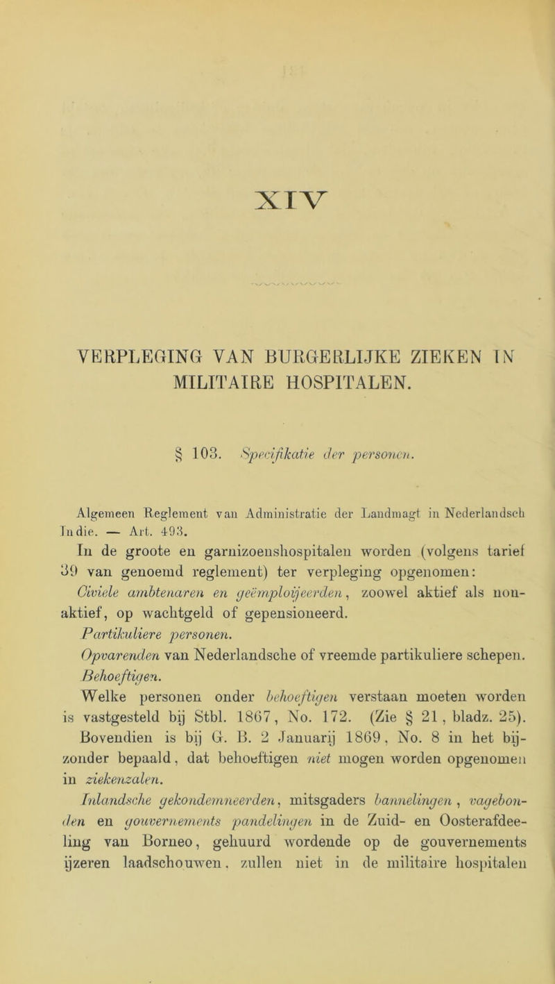 XTV VKRPLP:GING van BURGEliLUKE ZIEKEN IN MILITAIRE HOSPITALEN. § 103. Spf’cifikatie der personen. Algemeen Ueglement vau Administratie der Laudmagt iu Nederlandseh Tndie. — Art. 49I1. Iu de groote eu garuizoeusliospitaleii worden (volgeus tarief 39 van genoemd reglement) ter verpleging opgenomen: Civiele ambtenaren en (jcëmploijeerden, zoowel aktief als non- aktief, op wachtgeld of gepensioneerd. Partikuliere personen. Opvarenden van Nederlandsche of vreemde partikuliere schepen. Behoeftig en. Welke personen onder behoeftigen verstaan moeten worden is vastgesteld bij Stbl. 1867, No. 172. (Zie § 21, bladz. 25). Bovendien is bij G. B. 2 Januari) 1869, No. 8 in het bij- zonder bepaald, dat beboeftigeu niet mogen worden opgenomen in ziekenzalen. fnlandsche gekondemneerden, mitsgaders bannelingen , vagebon- den eu gouverrmnents pandelingen in de Zuid- en Oosterafdee- liug vau Borneo, gehuurd wordende op de gouvernements ijzeren laadschouwen. zullen niet in de militaire hospitalen