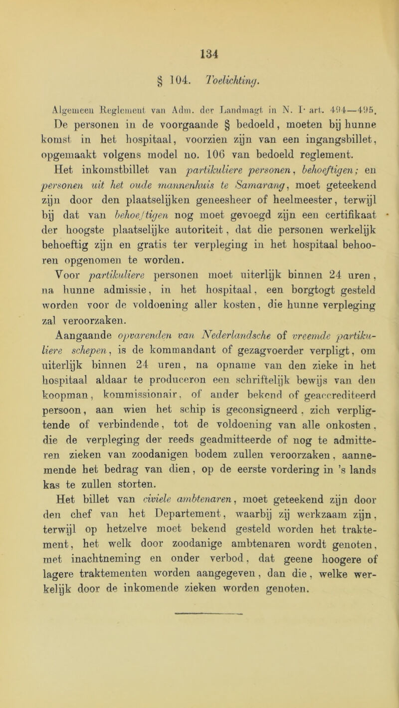 § 104. loelichthuj. Algeiueeu Keglometil- van Adin. der T;andniagt. in N. !,• art. Mld—dU.*). De personen in de voorgaande § bedoeld , moeten bij hunne komsl in het hospitaal, voorzien zijn van een ingangsbillet, opgemaakt volgens model no. 106 van bedoeld reglement. Het inkomstbillet van partikuliere personen, behoeftigC7i; en personen uit het oude mannenhuis te Samarang, moet geteekend zijn door den plaatselijken geneesheer of heelmeester, terwijl bij dat van behoejtigen nog moet gevoegd zijn een certifikaat der hoogste plaatselijke autoriteit, dat die personen werkelijk behoeftig zpn en gratis ter verpleging in het hospitaal behoo- ren opgenomen te worden. Voor partikidiere personen moet uiterlpk binnen 24 uren, na hunne admissie, in het hospitaal, een horgtogt gesteld worden voor de voldoening aller kosten, die hunne verpleging zal veroorzaken. Aangaande opvarenden van Nederlandsche of vreeinde partika- liere schepen, is de kommandant of gezagvoerder verpligt, om uiterlijk binnen 24 uren, na opname van den zieke in het hospitaal aldaar te produceron een schriftelijk bewijs van den koopman, kommissionair, of ander bekend of geaccrediteerd persoon, aan wien het schip is geconsigneerd, zich verplig- tende of verbindende, tot de voldoening van alle onkosten, die de verpleging der reeds geadmitteerde of nog te admitte- ren zieken van zoodanigen bodem zullen veroorzaken, aanne- mende het bedrag van dien, op de eerste vordering in ’s lands kas te zullen storten. Het billet van civiele ambtenaren, moet geteekend zijn door den chef van het Departement, Avaarbij zp werkzaam zijn, terwijl op hetzelve moet bekend gesteld worden het trakte- ment, het welk door zoodanige ambtenaren Avordt genoten, met inachtneming en onder verbod, dat geene hoogere of lagere traktementen worden aangegeven, dan die, welke wer- kelijk door de inkomende zieken worden genoten.