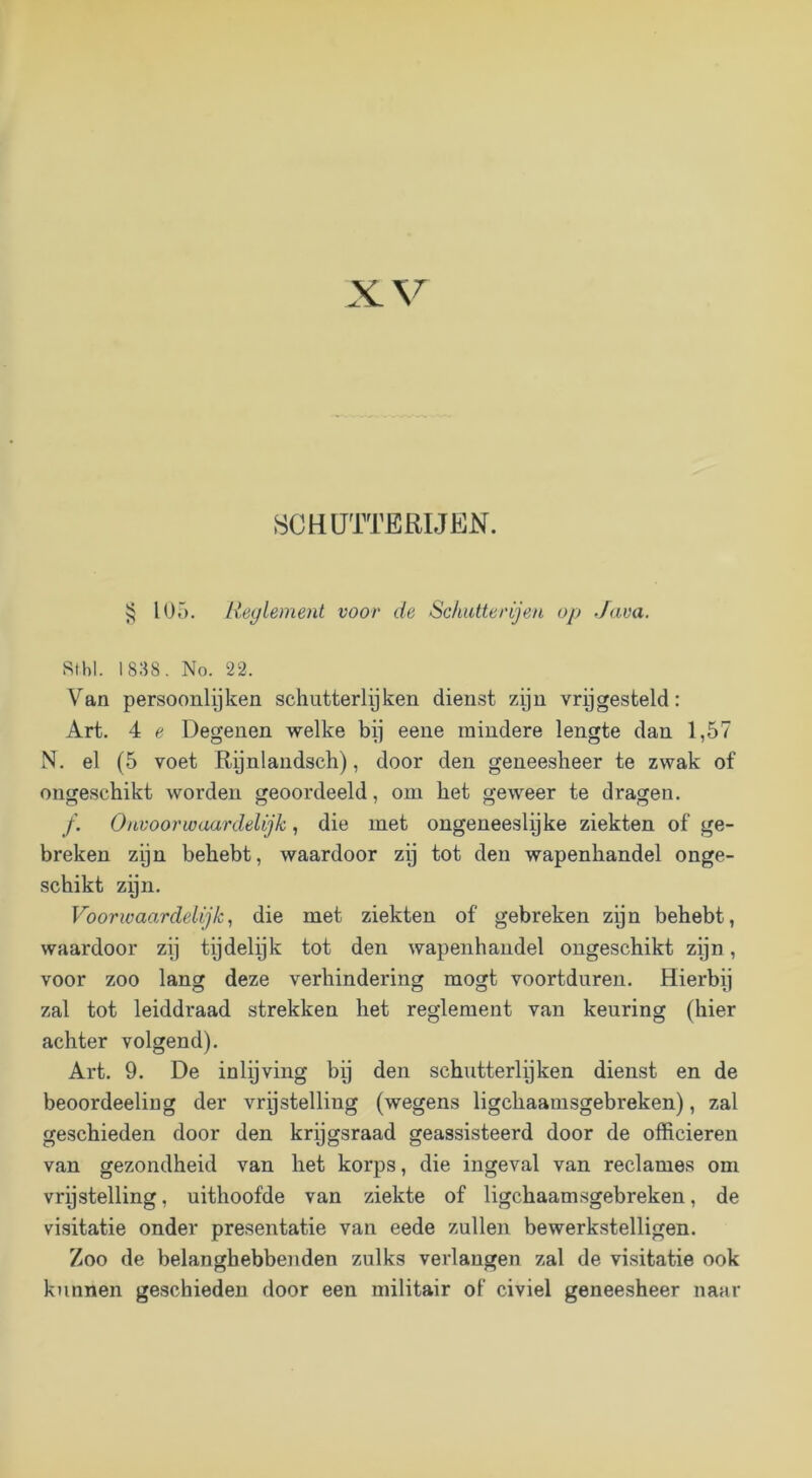 SCHÜTTERIJKN. lOö. lieylement voor de Schutterijen op Java. Stbl. 1838, No. 22. Van persoonleken schutterlijken dienst zyn vrpgesteld: Art. 4 e Degenen welke bi] eene mindere lengte dan 1,57 N. el (5 voet , door den geneesheer te zwak of ongeschikt worden geoordeeld, om het geweer te dragen. ƒ. Onvoorwaardelijk, die met ongeneeslyke ziekten of ge- breken zijn behebt, waardoor zy tot den wapenhandel onge- schikt zijn. VoorIVaardelijk, die met ziekten of gebreken zijn behebt, waardoor zij tijdelijk tot den wapenhandel ongeschikt zijn, voor zoo lang deze verhindering mogt voortduren. Hierbij zal tot leiddraad strekken het reglement van keuring (hier achter volgend). Art. 9. De inlijving bij den schutterlijken dienst en de beoordeeling der vrpstelling (wegens ligchaamsgebreken), zal geschieden door den krijgsraad geassisteerd door de officieren van gezondheid van het korps, die ingeval van reclames om vrijstelling, uithoofde van ziekte of ligchaamsgebreken, de visitatie onder presentatie van eede zullen bewerkstelligen. Zoo de belanghebbenden zulks verlangen zal de visitatie ook kunnen geschieden door een militair of civiel geneesheer naar