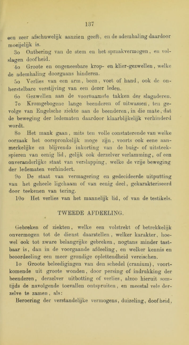 een zeer afschuwelijk aanzien geeft, en de ademhaling daardoor moeijelijk is. 3o Ontbering van de stem en het spraakvermogen, en vol- slagen doofheid. 4o Groote en ongeneesbare krop- en klier-gezwellen, welke de ademhaling doorgaans hinderen. 5o Verlies van een arm, been, voet of hand, ook de on- herstelbare verstijving van een dezer leden. 6o Gezwellen aan de voornaamste takken der slagaderen. 7o Kromgebogene lange beenderen of uifcwassen, ten ge- volge van Engelsche ziekte aan de beenderen, in die mate, dat de beweging der ledematen daardoor klaarblijkelijk verhinderd wordt. 8o Het mank gaan, mits ten volle constaterende van welke oorzaak het oorspronkelijk moge zijn, voorts ook eene aan- merkelijke en blijvenda inkorting van de buig- of uitsteek- spieren van eenig lid, gelijk ook derzelver verlamming, of een onveranderlijke staat van verslapping, welke de vrije beweging der ledematen verhindert. 9o De staat van vermagering en gedecideerde uitputting van het geheele ligchaam of van eenig deel, gekarakteriseerd door teekenen van tering. lOo Het verlies van het mannelijk lid, of van de testikels. TWEEDE AFDEELING. Gebreken of ziekten, welke een volstrekt of betrekkelijk onvermogen tot de dienst daarstellen, welker karakter, hoe- wel ook tot zware belangrijke gebreken, nogtans minder tast- baar is, dan in de voorgaande afdeeling, en welker kennis en beoordeeling een meer grondige oplettendheid vereischen. lo Groote beleedigingen van den schedel (cranium), voort- komende uit groote wonden, door persing of indrukking der beenderen, derzelver uitbotting of verlies, alzoo hieruit som- tijds de navolgende toevallen ontspruiten, en meestal vele der- zelve te zamen , als: Beroering der verstandelijke vermogens, duizeling, doofheid,