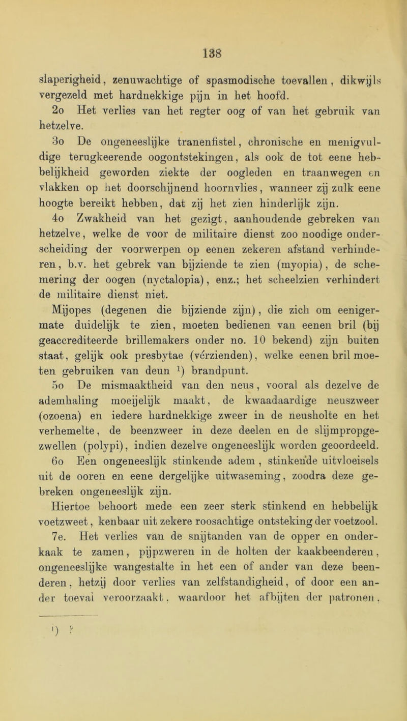 slaperigheid, zenuwachtige of spasmodische toevallen, dikwijls vergezeld met hardnekkige pijn in het hoofd. 2o Het verlies van het regter oog of van het gebruik van hetzelve. 3o De ongeneeslijke tranenhstel, chronische en menigvul- dige terugkeerende oogontstekingen, als ook de tot eene heb- belijkheid geworden ziekte der oogleden en traanwegen en vlakken op het doorschijnend hoornvlies, wanneer zij zulk eene hoogte bereikt hebben, dat zij het zien hinderlijk zijn. 4o Zwakheid van het gezigt, aanhoudende gebreken van hetzelve, welke de voor de militaire dienst zoo noodige onder- scheiding der voorwerpen op eenen zekeren afstand verhinde- ren , b.v. het gebrek van bijziende te zien (myopia), de sche- mering der oogen (nyctalopia), enz.; het scheelzien verhindert de militaire dienst niet. Mijopes (degenen die bijziende zijn), die zich om eeniger- mate duidelijk te zien, moeten bedienen van eenen bril (bij geaccrediteerde brillemakers onder no. 10 bekend) zijn buiten staat, gelijk ook presbytae (vérzienden), welke eenen bril moe- ten gebruiken van deun i) brandpunt. 5o De mismaaktheid van den neus, vooral als dezelve de ademhaling moeijelijk maakt, de kwaadaardige neuszweer (ozoena) en iedere hardnekkige zweer in de neusholte en het verhemelte, de beenzweer in deze deelen en de slijmpropge- zwellen (polypi), indien dezelve ongeneeslijk worden geoordeeld. 6o Een ongeneeslyk stinkende adem , stinkende uitvloeisels uit de ooren en eene dergelijke uitwaseming, zoodra deze ge- breken ongeneeslijk zijn. Hiertoe behoort mede een zeer sterk stinkend en hebbelijk voetzweet, kenbaar uit zekere roosachtige ontsteking der voetzool. 7e. Het verlies van de snptanden van de opper en onder- kaak te zamen, pijpzweren in de holten der kaakbeenderen, ongeneeslijke wangestalte in het een of ander van deze been- deren , hetzij door verlies van zelfstandigheid, of door een an- der toeval veroorzaakt, waardoor het af bijten der ]iatronen . ') •