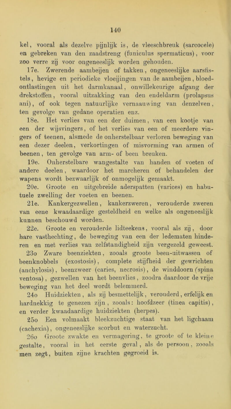 kei, vooral als dezelve pijnlijk is, de vleeschbreuk (sarcocele) en gebreken van den zaadstreng (fnniculus spermaticus), voor zoo verre zy voor ongeneeslijk worden gehouden. 17e. Zwerende aambeijen of takken, ongeneeslijke aarstis- tels, hevige en periodieke vloeijingen van de aambeijen, bloed- ontlastingen uit het darmkanaal, onwillekeurige afgang der drekstolfeii, vooral uitzakking van den endeldarm (prolapsiis ani), of ook tegen natuurlijke vernaauwing van denzelven, ten gevolge van gedane operatien enz. 18e. Het verlies van een der duimen, van een kootje van een der wijsvingers, of het verlies van een of meerdere vin- gers of teenen, alsmede de onherstelbaar verloren beweging van een dezer deelen, verkortingen of misvorming van armen of beenen, ten gevolge van arm- of been breuken. 19e. Onherstelbare wangestalte van handen of voeten of andere deelen, waardoor het marcheren of behandelen der wapens wordt bezwaarlijk of onmogelijk gemaakt. 20e. Groote en uitgebreide aderspatten (varices) en habu- tuele zwelling der voeten en beenen. 21e. Kankergezwellen, kankerzweren, verouderde zweren van eene kwaadaardige gesteldheid en welke als ongeneeslijk kunnen beschouwd worden. 22e. Groote en verouderde lidteekens, vooral als zy , door hare vasthechting, de beweging van een der ledematen hinde- ren en met verlies van zelfstandigheid zijn vergezeld geAveest. 23o Zware beenziekten, zooals groote been-uitwassen of beenknobbels (exostosis), complete stijfheid der gewrichten (anchylosis), beenzweer (caries, necrosis), de winddoorn (spina ventosa), gezAvellen van het beenvlies , zoodra daardoor de vrije bewecrimï van het deel wordt belemmerd. 24o Huidziekten , als zij besmettelijk, verouderd, erfelijk en hardnekkig te genezen zijn , zooals: hoofdzeer (tinea capitis), en verder kwaadaardige huidziekten (herpes). 25o Een volmaakt bleekzuchtige staat van het ligchaam (cachexia), ongeneeslyke scorbut en Avaterzucht. 26o Groote zAvakte en vermagering, te groote of ie kleine gestalte, vooral in het eerste geval, als de persoon, zooals men zegt, buiten zijne krachten gegroeid is.