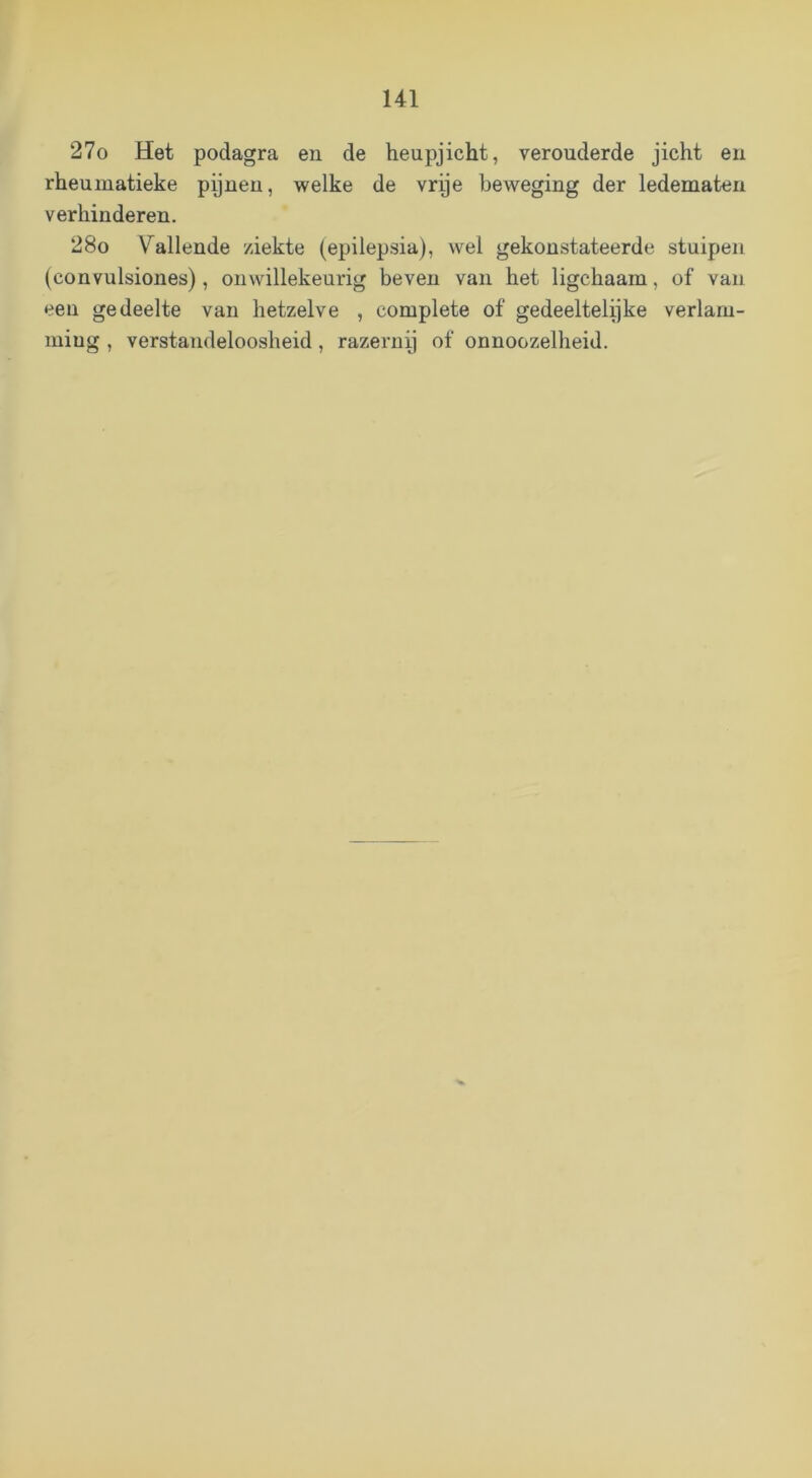 27o Het podagra en de heupjicht, verouderde jicht en rheuinatieke pijnen, welke de vrije beweging der ledematen verhinderen. 28o Vallende ziekte (epilepsia), wel gekoustateerde stuipen (convulsiones), onwillekeurig beven van het ligchaam, of van een gedeelte van hetzelve , complete of gedeeltelijke verlam- ming , verstandeloosheid, razernij of onnoozelheid.