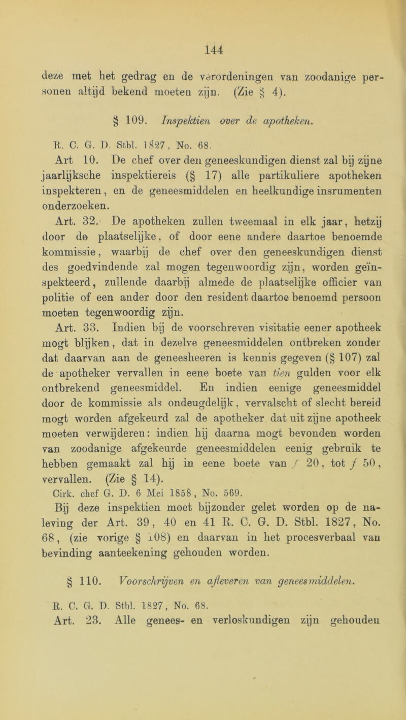 deze raet het gedrag en de verordeningen van zoodanige per- sonen altijd bekend moeten zijn. (Zie ^ 4). § 109. Tnspektien over de apotheken. It. C. G. .1). Stbl. if^27, No. 68. Art 10. De chef over den geneeskundigen dienst zal bij zijne jaarlijksche inspektiereis (§ 17) alle partikuliere apotheken inspekteren, en de geneesmiddelen en heelkundige insrumenten onderzoeken. Art. 32. De apotheken zullen tweemaal in elk jaar, hetzij door de plaatselijke, of door eene andere daartoe benoemde kommissie, waarbij de chef over den geneeskundigen dienst des goedvindende zal mogen tegenwoordig zijn, worden geïn- spekteerd, zullende daarbij almede de plaatselijke officier van politie of een ander door den resident daartoe benoemd persoon moeten tegenwoordig zgn. Art. 33, Indien bij de voorschreven visitatie eener apotheek mogt blijken, dat in dezelve geneesmiddelen ontbreken zonder dat daarvan aan de geneesheeren is kennis gegeven (§ 107) zal de apotheker vervallen in eene boete van tien gulden voor elk ontbrekend geneesmiddel. En indien eenige geneesmiddel door de kommissie als ondeugdelijk, vervalscht of slecht bereid mogt worden afgekeurd zal de apotheker dat uit zpne apotheek moeten verwijderen: indien hij daarna mogt bevonden worden van zoodanige afgekeurde geneesmiddelen eenig gebruik te hebben gemaakt zal hij in eene boete van / 20, tot ƒ 50, vervallen. (Zie § 14). Cirk. chef G. D. 6 Mei 1858, No. 569. Bij deze inspektien moet by zonder gelet worden op de na- leving der Art. 39, 40 en 41 R. C. G. D. Stbl. 1827, No. 68, (zie vorige § i08) en daarvan in het procesverbaal van bevinding aanteekening gehouden worden. § 110. Voorschrijven en ajleveren van geneesmiddelen. R. C. G. D. Stbl. 1827, No. 68. Art. 23. Alle genees- en verloskundigen zijn gehouden