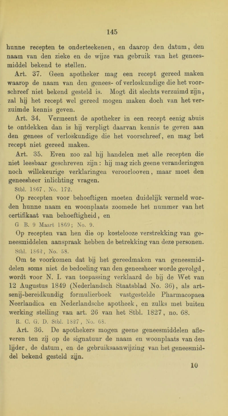 hunne recepten te onderteekenen, en daarop den datum, den naam van den zieke en de wpze van gebruik van het genees- middel bekend te stellen. Art. 37. Geen apotheker mag een recept gereed maken waarop de naam van den genees- of verloskundige die het voor- schreef niet bekend gesteld is. Mogt dit slechts verzuimd zijn, zal hy het recept wel gereed mogen maken doch van het ver- zuimde kennis geven. Art. 34. Vermeent de apotheker in een recept eenig abuis te ontdekken dan is hy verpligt daarvan kennis te geven aan den genees of verloskundige die het voorschreef, en mag het recept niet gereed maken. Art. 35. Even zoo zal hy handelen met alle recepten die niet leesbaar geschreven zyn: hy mag zich geene veranderingen noch willekeurige verklaringen veroorlooven, maar moet den geneesheer inlichting vragen. Stbl. 1867, No. 172. Op recepten voor behoeftigen moeten duidelyk vermeld wor- den hunne naam en woonplaats zoomede het nummer van het certifikaat van behoeftigheid, en G B. 9 Maart 1869; No. 9. Op recepten van hen die op kostelooze verstrekking van ge- neesmiddelen aanspraak hebben de betrekking van deze personen. Stbl. 1863, No. 58. Om te voorkomen dat by het gereedmaken van geneesmid- delen soms niet de bedoeling van den geneesheer worde gevolgd , wordt voor N. I. van toepassing verklaard de bij de Wet van 12 Augustus 1849 (Nederlandsch Staatsblad No. 36), als art- seny-bereidkundig formulierboek vastgestelde Pharmacopaea Neerlandica en Nederlandsche apotheek, en zulks met buiten werking stelling van art. 26 van het Stbl. 1827, no. 68. R. C. G. D. Stbl. 1827, No. 68. Art. 36. De apothekers mogen geene geneesmiddelen afle- veren ten zij op de signatuur de naam en woonplaats van den lijder, de datum, en de gebruiksaanwijzing van het geneesmid- del bekend gesteld zyn. 10