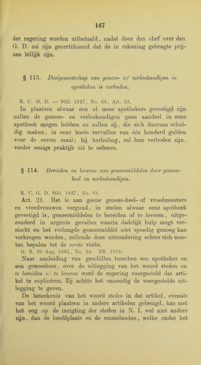 der regering worden uitbetaald, nadat door den chef over den G. D. zal zijn gecertificeerd dat de in rekening gebragte prij- zen billgk zijn. § 113. Deelgenootschap van genees- of verloskundigen in apotheken is verboden. R. C. G. D. — Stbl. 1827, No. 68, Art. 22. In plaatsen alwaar een of meer apothekers gevestigd zijn zullen de genees- en verloskundigen geen aandeel in eene apotheek mogen hebben en zullen zij, die zich daaraan schul- dig maken, in eene boete vervallen van één honderd gulden voor de eerste maal; bij herhaling, zal hun verboden zyn, verder eenige praktijk uit te oefenen. § 114. Bereiden en leveren van geneesmiddelen door genees- heel en verloskundigen. R. C. G. D. Stbl. 1827, No. 6S. Art. 21. Het is aan geene genees-heel- of vroedmeesters en vroedvrouwen vergund, in steden alwaar eene apotheek gevestigd is, geneesmiddelen te bereiden of te leveren, uitge- zonderd in urgente gevallen waarin dadelijk hulp mogt ver- eischt en het verlangde geneesmiddel niet spoedig genoeg kan verkregen worden, zullende deze uitzondering echter zich moe- ten bepalen tot de eerste visite. G. B. 30 Aug. 1861, No. 24. BB. 1105. Naar aanleiding van geschillen tusschen een apotheker en een geneesheer, over de uitlegging van het woord steden en te bereiden o[ te leveren werd de regering voorgesteld dat arti- kel te explicéren. Zij achtte het onnoodig de voorgestelde uit- legging te geven. De beteekenis van het woord steden in dat artikel, evenals van het woord plaatsen in andere artikelen gebezigd, kan met het oog op de inrigting der steden in N. I. wel niet anders zyn, dan de hoofdplaats en de ommelanden, welke onder het