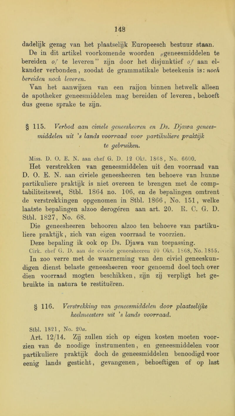 dadelyk gezag van het plaatselijk Europeesch bestuur staan. De in dit artikel voorkomende woorden //geneesmiddelen te bereiden of te leveren” zijn door het disjunktief of aan el- kander verbonden, zoodat de grammatikale beteekenis is: noch bereiden noch leveren. Van het aanwyzen van een raijon binnen hetwelk alleen de apotheker geneesmiddelen mag bereiden of leveren, behoeft dus geene sprake te zyn. § 115. Verbod aan civiele geneesheeren en Ds. Djawa genees- middelen uit 's lands voorraad voor partikuliere praktijk te gebruiken. Miss. D. O. E. N. aan chef G. D. 12 Okt. 1868 , No. 6600. Het verstrekken van geneesmiddelen uit den voorraad van D. O. E. N. aan civiele geneesheeren ten behoeve van hunne partikuliere praktijk is niet overeen te brengen met de comp- tabiliteitswet, Stbl. 1864 no. 106, en de bepalingen omtrent de verstrekkingen opgenomen in Stbl. 1866, No. 151, welke laatste bepalingen alzoo derogeren aan art. 20. R. C. G. D. Stbl. 1827, No. 68. Die geneesheeren behooren alzoo ten behoeve van partiku- liere praktijk, zich van eigen voorraad te voorzien. Deze bepaling ik ook op Ds. Djawa van toepassing. Cirk. chef G. 1). aau de civiele geiieesheereu 20 Okt. 1S68, No. 1855. In zoo verre met de waarneming van den civiel geneeskun- digen dienst belaste geneesheeren voor genoemd doel toch over dien voorraad mogten beschikken, zyn zy verpligt het ge- bruikte in natura te restitueren. § 116. Verstrekking van geneesmiddelen door plaatselijke heelmeesters uit ’s lands voorraad. Stbl. 1821, No. 20ü!. Art. 12/14. Zy zullen zich op eigen kosten moeten voor- zien van de noodige instrumenten, en geneesmiddelen voor partikuliere praktyk doch de geneesmiddelen benoodigd voor eenig lands gesticht, gevangenen, behoeftigen of op last