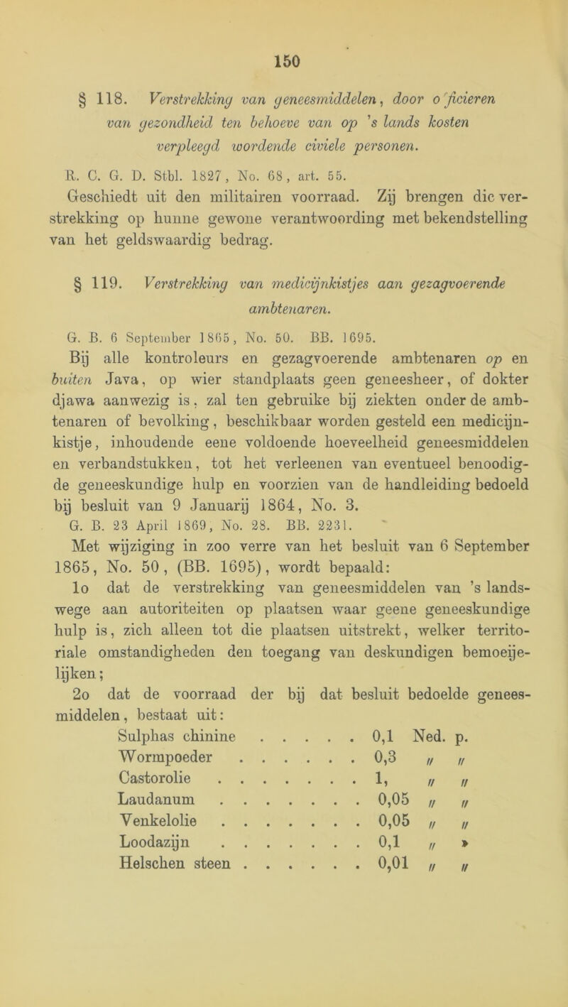 § 118. Verstrekking van geneesmiddelen, door officieren van gezondheid ten behoeve van op 's lands kosten verpleegd wordende civiele personen. R. C. G. D. Stbl. 1827, No. C8 , art. 55. Geschiedt uit den militairen voorraad. Zij brengen die ver- strekking op hunne gewone verantwoording met bekendstelling van het geldswaardig bedrag. § 119. Verstrekkmg van medicijnkistjes aan gezagvoerende G. B. 6 September ]8(>5, No. 50. BB. 1695. Bij alle kontroleurs en gezagvoerende ambtenaren op en buiten Java, op wier standplaats geen geneesheer, of dokter djawa aanwezig is, zal ten gebruike bp ziekten onder de amb- tenaren of bevolking, beschikbaar worden gesteld een medicyn- kistje, inhoudende eeue voldoende hoeveelheid geneesmiddelen en verbandstukken, tot het verleenen van eventueel benoodig- de geneeskundige hulp en voorzien van de handleiding bedoeld by besluit van 9 January 1864, No. 3. G. B. 23 April 1869, No. 28. BB. 2231. Met wijziging in zoo verre van het besluit van 6 September 1865, No. 50, (BB. 1695), wordt bepaald: lo dat de verstrekking van geneesmiddelen van ’s lands- wege aan autoriteiten op plaatsen waar geene geneeskundige hulp is, zich alleen tot die plaatsen uitstrekt, welker territo- riale omstandigheden den toegang van deskundigen bemoeije- lyken; 2o dat de voorraad der by dat besluit bedoelde genees- middelen, bestaat uit: ambtenaren. Sulphas chinine Wormpoeder . . 0,1 Ned. p. 0,3 // tf Castorolie Laudanum Venkelolie Loodazyn 0,05 // ,/ 0,05 !f !f Helschen steen