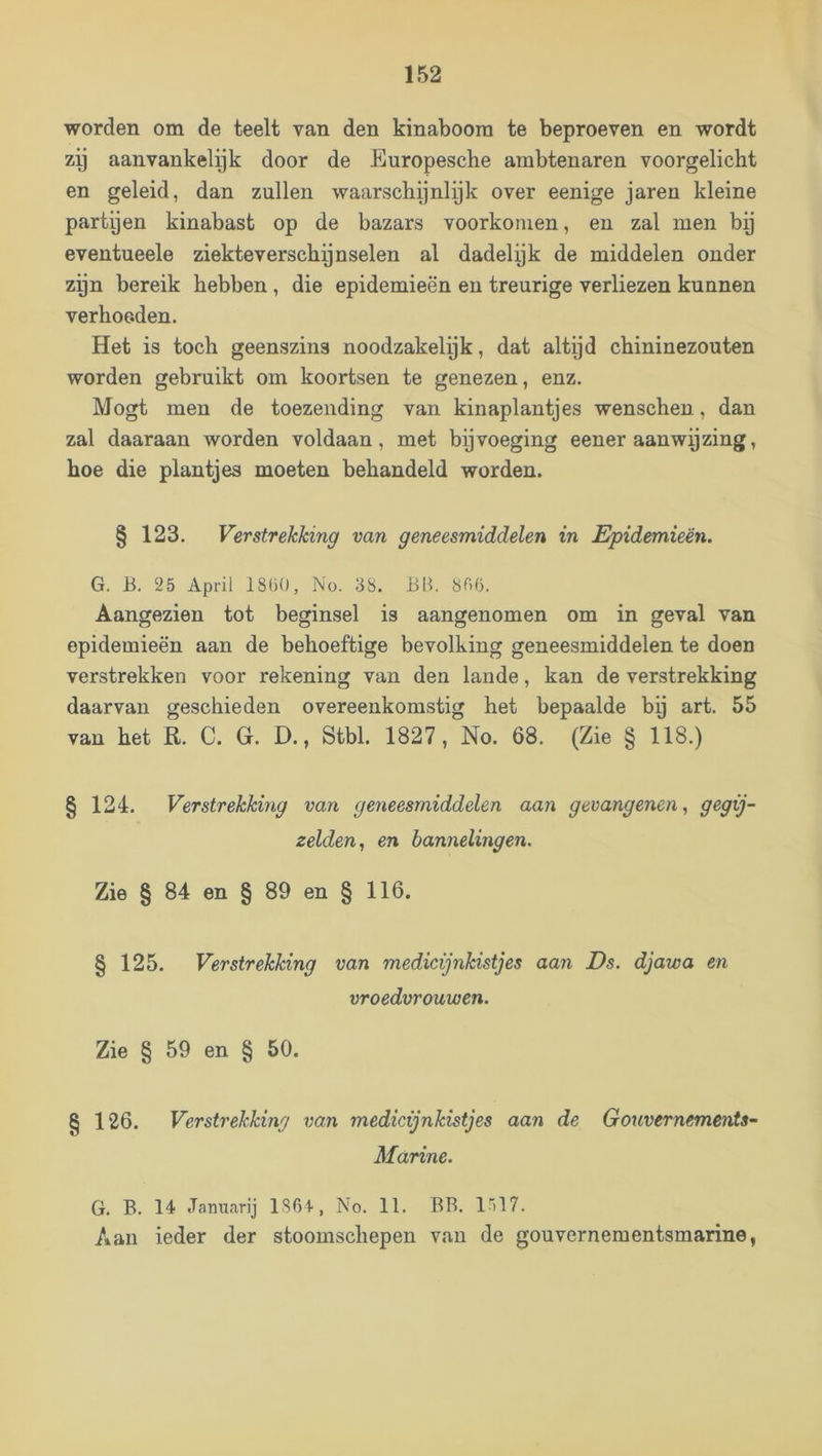 worden om de teelt van den kinaboom te beproeven en wordt zy aanvankelyk door de Europesche ambtenaren voorgelicht en geleid, dan zullen waarschijnlyk over eenige jaren kleine partyen kinabast op de bazars voorkomen, en zal men by eventueele ziekteverschijnselen al dadelijk de middelen onder zijn bereik hebben, die epidemieën en treurige verliezen kunnen verhoeden. Het is toch geenszins noodzakelijk, dat altijd chininezouten worden gebruikt om koortsen te genezen, enz. Mogt men de toezending van kinaplantjes wenschen, dan zal daaraan worden voldaan, met bijvoeging eener aanwijzing, hoe die plantjes moeten behandeld worden. § 123. Verstrekking van geneesmiddelen in Epidemieën. G. B. 25 April 18()0, No. 38. Bl^ 8ri6. Aangezien tot beginsel is aangenomen om in geval van epidemieën aan de behoeftige bevolking geneesmiddelen te doen verstrekken voor rekening van den lande, kan de verstrekking daarvan geschieden overeenkomstig het bepaalde bij art. 55 van het R. C. G. D., Stbl. 1827, No. 68. (Zie § 118.) § 124. Verstrekking van geneesmiddelen aan gevangenen^ gegij- zelden^ en bannelingen. Zie § 84 en § 89 en § 116. § 125. Verstrekking van medicijnkistjes aan Ds. djawa en vroedvrouwen. Zie § 59 en § 50. § 126. Verstrekking van medicijnkistjes aan de GouvernemerdS’- Marine. G. B. 14 Januarij 1804-, No. 11. BB. l'!?. Aan ieder der stoomschepen van de gouvernementsmarine,