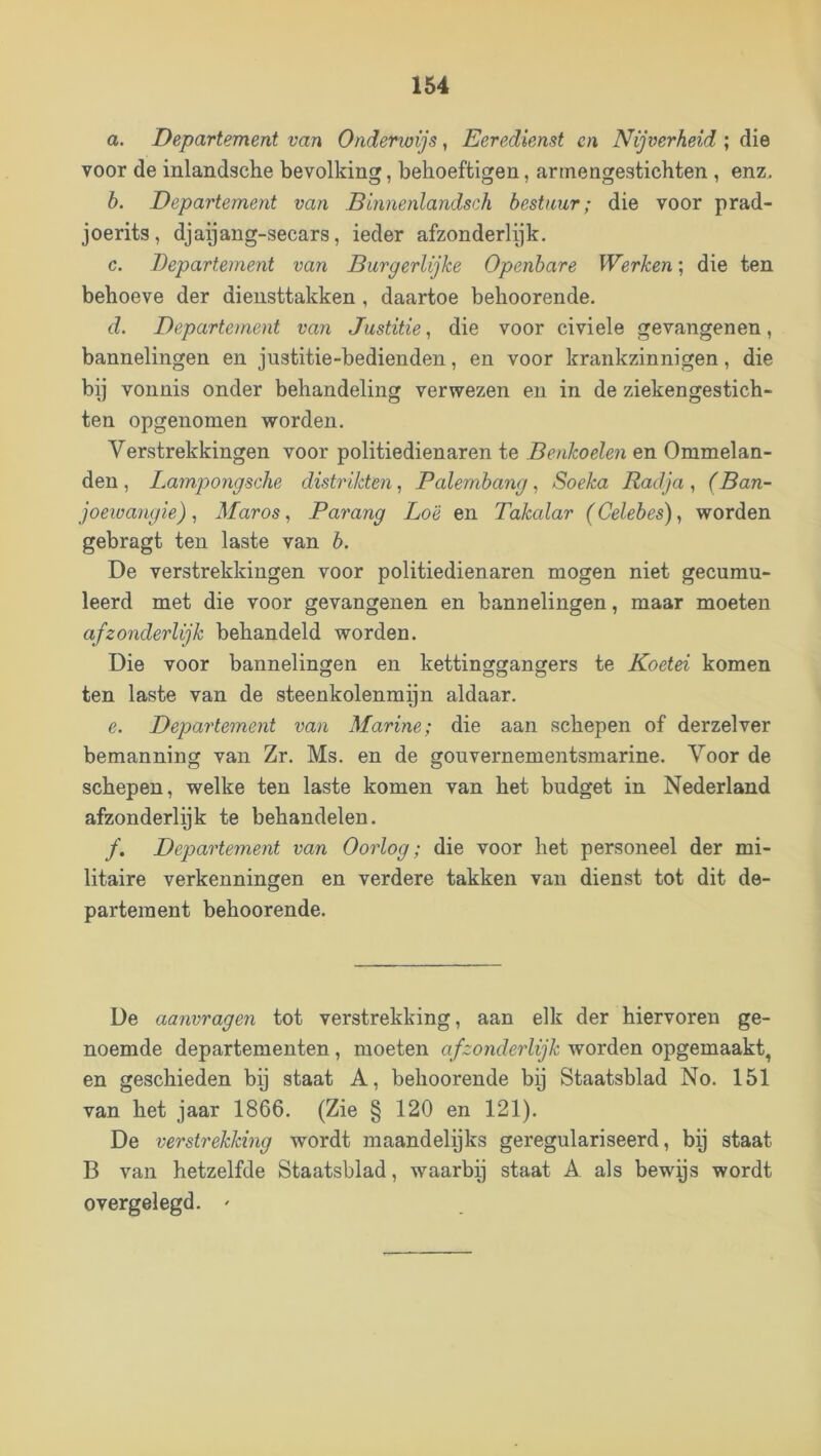 a. Departement van Ondenoijs, Eeredienst en Nijverheid ; die voor de inlandsche bevolking, behoeftigen, arrnengestichten , enz. h. Departement van Blnnenlandsch bestuur; die voor prad- joerits, djapang-secars, ieder afzonderlijk. c. Departement van Burgerlijke Openbare Werken; die ten behoeve der diensttakken , daartoe behoorende. d. Departement van Justitie, die voor civiele gevangenen, bannelingen en jiistitie-bedienden, en voor krankzinnigen, die bij vonnis onder behandeling verwezen en in de ziekengestich- ten opgenomen worden. Verstrekkingen voor politiedienaren te Benkoelen en Ommelan- den , Lampongsehe distrikten, Palembang, Soeka Radja, (Ban- joewangie), Maros ^ Parang Lo'è en Takalar (Celebes)^ worden gebragt ten laste van b. De verstrekkingen voor politiedienaren mogen niet gecumu- leerd met die voor gevangenen en bannelingen, maar moeten afzonderlijk behandeld worden. Die voor bannelingen en kettinggangers te Koetei komen ten laste van de steenkolenmijn aldaar. e. Departement van Marine; die aan schepen of derzelver bemanning van Zr. Ms. en de gouvernementsmarine. Voor de schepen, welke ten laste komen van het budget in Nederland afzonderlijk te behandelen. ƒ. Departement van Oorlog; die voor het personeel der mi- litaire verkenningen en verdere takken van dienst tot dit de- partement behoorende. De aanvragen tot verstrekking, aan elk der hiervoren ge- noemde departementen, moeten afzonderlijk worden opgemaakt, en geschieden bij staat A, behoorende bij Staatsblad No. 151 van het jaar 1866. (Zie § 120 en 121). De verstrekking wordt maandelijks geregulariseerd, bij staat B van hetzelfde Staatsblad, wmarbp staat A. als bewys wordt overgelegd. '