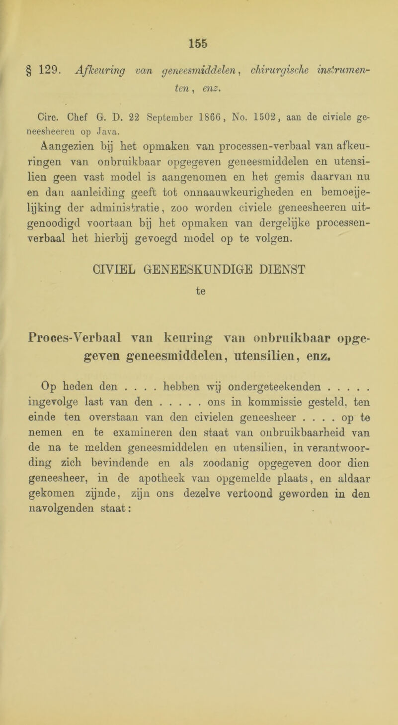 § 129. Afkeuring van geneesmiddelen, chirurgische instrumen- ten , enz, Circ. Chef G. D. 22 September 1866, No. 1502, aan de civiele ge- neesheereii op Java. Aangezien bij het opmaken van processen-verbaal van afkeu- ringen van onbruikbaar opgegeven geneesmiddelen en utensi- lien geen vast model is aangenomen en het gemis daarvan nu en dan aanleiding geeft tot onnaauwkeurigheden en bemoeye- lyking der administratie, zoo worden civiele geneesheeren uit- genoodigd voortaan bij het opmaken van dergelyke processen- verbaal het hierby gevoegd model op te volgen. CIVIEL GENEESKUNDIGE DIENST te Prooes-Verbacal van keuring van onbruikbaar opge- geven geneesmiddelen, utensilien, enz. Op heden den .... hebben wy ondergeteekenden ingevolge last van den ons in kommissie gesteld, ten einde ten overstaan van den civielen geneesheer .... op te nemen en te examineren den staat van onbruikbaarheid van de na te melden geneesmiddelen en utensilien, in verantwoor- ding zich bevindende en als zoodanig opgegeven door dien geneesheer, in de apotheek van opgemelde plaats, en aldaar gekomen zynde, zijn ons dezelve vertoond geworden in den navolgenden staat: